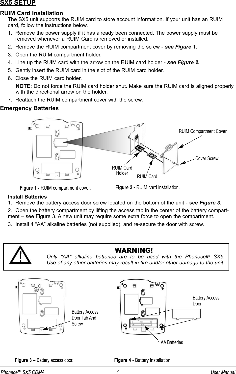 SX5 SETUPRUIM Card InstallationThe SX5 unit supports the RUIM card to store account information. If your unit has an RUIMcard, follow the instructions below.1.  Remove the power supply if it has already been connected. The power supply must beremoved whenever a RUIM Card is removed or installed.2.  Remove the RUIM compartment cover by removing the screw - see Figure 1.3.  Open the RUIM compartment holder.4.  Line up the RUIM card with the arrow on the RUIM card holder - see Figure 2.5.  Gently insert the RUIM card in the slot of the RUIM card holder.6.  Close the RUIM card holder.NOTE: Do not force the RUIM card holder shut. Make sure the RUIM card is aligned properlywith the directional arrow on the holder.7.  Reattach the RUIM compartment cover with the screw.Emergency BatteriesInstall Batteries1.  Remove the battery access door screw located on the bottom of the unit - see Figure 3.2.  Open the battery compartment by lifting the access tab in the center of the battery compart-ment – see Figure 3. A new unit may require some extra force to open the compartment.3.  Install 4 “AA” alkaline batteries (not supplied). and re-secure the door with screw.RUIM Compartment CoverRUIM CardHolder RUIM CardFigure 1 - RUIM compartment cover.Cover ScrewFigure 3 – Battery access door.Battery AccessDoor Tab AndScrewBattery AccessDoor4 AA BatteriesFigure 4 - Battery installation.Figure 2 - RUIM card installation.WARNING!Only “AA” alkaline batteries are to be used with the Phonecell®SX5. Use of any other batteries may result in fire and/or other damage to the unit.!Phonecell®SX5 CDMA 1 User Manual