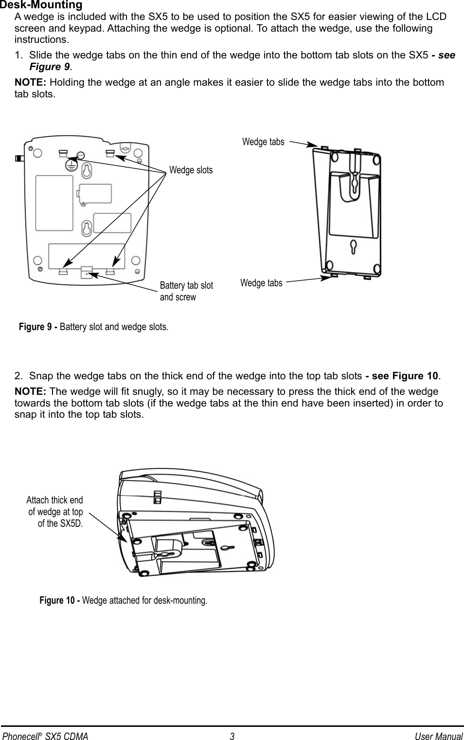 Desk-MountingA wedge is included with the SX5 to be used to position the SX5 for easier viewing of the LCDscreen and keypad. Attaching the wedge is optional. To attach the wedge, use the following instructions.1.  Slide the wedge tabs on the thin end of the wedge into the bottom tab slots on the SX5 - seeFigure 9.NOTE: Holding the wedge at an angle makes it easier to slide the wedge tabs into the bottomtab slots.2.  Snap the wedge tabs on the thick end of the wedge into the top tab slots - see Figure 10.NOTE: The wedge will fit snugly, so it may be necessary to press the thick end of the wedgetowards the bottom tab slots (if the wedge tabs at the thin end have been inserted) in order tosnap it into the top tab slots.Wedge slotsBattery tab slotand screwWedge tabsWedge tabsAttach thick end of wedge at top of the SX5D.Figure 9 - Battery slot and wedge slots.Figure 10 - Wedge attached for desk-mounting.Phonecell®SX5 CDMA 3 User Manual