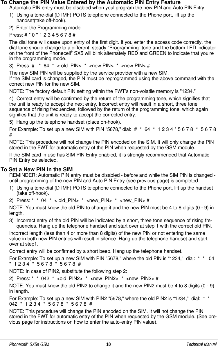 To Change the PIN Value Entered by the Automatic PIN Entry FeatureAutomatic PIN entry must be disabled when youl program the new PIN and Auto PIN Entry.1)  Using a tone-dial (DTMF) POTS telephone connected to the Phone port, lift up thehandset(take off-hook).2)  Enter the Programming mode:Press: # * 0 * 1 2 3 4 5 6 7 8 #The dial tone will cease upon entry of the first digit. If you enter the access code correctly, thedial tone should change to a different, steady “Programming” tone and the bottom LED indicatoron the front of the Phonecell®SX5 will blink alternately RED and GREEN to indicate that you’rein the programming mode. 3)  Press: #   *  64  *  &lt; old_PIN&gt;  *  &lt;new PIN&gt;  *  &lt;new PIN&gt; #The new SIM PIN will be supplied by the service provider with a new SIM. If the SIM card is changed, the PIN must be reprogrammed using the above command with thecorrect new PIN for the new SIM. NOTE: The factory default PIN setting within the FWT’s non-volatile memory is &quot;1234.&quot;4)  Correct entry will be confirmed by the return of the programming tone, which signifies thatthe unit is ready to accept the next entry. Incorrect entry will result in a short, three tonesequence of rising frequencies, followed by the return of the programming tone, which againsignifies that the unit is ready to accept the corrected entry.5)  Hang up the telephone handset (place on-hook).For Example: To set up a new SIM with PIN &quot;5678,&quot; dial:  #  *  64  *  1 2 3 4 * 5 6 7 8  *  5 6 7 8# NOTE: This procedure will not change the PIN encoded on the SIM. It will only change the PINstored in the FWT for automatic entry of the PIN when requested by the GSM module.If the SIM card in use has SIM PIN Entry enabled, it is strongly recommended that AutomaticPIN Entry be selected.To Set a New PIN in the SIMREMINDER: Automatic PIN entry must be disabled - before and while the SIM PIN is changed -until programming of the new PIN and Auto PIN Entry (see previous page) is completed.1)  Using a tone-dial (DTMF) POTS telephone connected to the Phone port, lift up the handset(take off-hook).2)  Press: *  *  04  *  &lt; old_PIN&gt;  *  &lt;new_PIN&gt;  *  &lt;new_PIN&gt; #NOTE: You must know the old PIN to change it and the new PIN must be 4 to 8 digits (0 - 9) inlength.3)  Incorrect entry of the old PIN will be indicated by a short, three tone sequence of rising fre-quencies. Hang up the telephone handset and start over at step 1 with the correct old PIN.Incorrect length (less than 4 or more than 8 digits) of the new PIN or not entering the samevalue in both new PIN entries will result in silence. Hang up the telephone handset and startover at step1.Correct entry will be confirmed by a short beep. Hang up the telephone handset.For Example: To set up a new SIM with PIN &quot;5678,&quot; where the old PIN is “1234,”  dial:  *  *   04*  1 2 3 4  *  5 6 7 8  *  5 6 7 8  # NOTE: In case of PIN2, substitute the following step 2:2)  Press: *  *  042  *  &lt;old_PIN2&gt;  *  &lt;new_PIN2&gt;  *  &lt;new_PIN2&gt; #NOTE: You must know the old PIN2 to change it and the new PIN2 must be 4 to 8 digits (0 - 9)in length.For Example: To set up a new SIM with PIN2 &quot;5678,&quot; where the old PIN2 is “1234,”  dial:  *  *042  *  1 2 3 4  *  5 6 7 8  *  5 6 7 8  # NOTE: This procedure will change the PIN encoded on the SIM. It will not change the PINstored in the FWT for automatic entry of the PIN when requested by the GSM module. (See pre-vious page for instructions on how to enter the auto-entry PIN value).Phonecell®SX5e GSM 10 Technical Manual