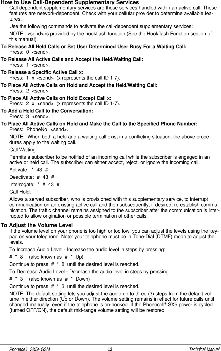 How to Use Call-Dependent Supplementary ServicesCall-dependent supplementary services are those services handled within an active call. Thesefeatures are network-dependent. Check with your cellular provider to determine available fea-tures.Use the following commands to activate the call-dependent supplementary services: NOTE:  &lt;send&gt; is provided by the hookflash function (See the Hookflash Function section ofthis manual).To Release All Held Calls or Set User Determined User Busy For a Waiting Call:Press:  0  &lt;send&gt;.To Release All Active Calls and Accept the Held/Waiting Call:Press:  1  &lt;send&gt;.To Release a Specific Active Call x:Press:  1  x  &lt;send&gt;  (x represents the call ID 1-7).To Place All Active Calls on Hold and Accept the Held/Waiting Call:Press:  2  &lt;send&gt;.To Place All Active Calls on Hold Except Call x:Press:  2  x  &lt;send&gt;  (x represents the call ID 1-7).To Add a Held Call to the Conversation:Press:  3  &lt;send&gt;.To Place All Active Calls on Hold and Make the Call to the Specified Phone Number:Press:  PhoneNo  &lt;send&gt;.NOTE:  When both a held and a waiting call exist in a conflicting situation, the above proce-dures apply to the waiting call.Call Waiting:Permits a subscriber to be notified of an incoming call while the subscriber is engaged in anactive or held call. The subscriber can either accept, reject, or ignore the incoming call.Activate:  *  43  #Deactivate:  #  43  #Interrogate:  *  #  43  #Call Hold:Allows a served subscriber, who is provisioned with this supplementary service, to interruptcommunication on an existing active call and then subsequently, if desired, re-establish commu-nication. The traffic channel remains assigned to the subscriber after the communication is inter-rupted to allow origination or possible termination of other calls.To Adjust the Volume LevelIf the volume level on your phone is too high or too low, you can adjust the levels using the key-pad on your telephone. Note: your telephone must be in Tone-Dial (DTMF) mode to adjust thelevels. To Increase Audio Level - Increase the audio level in steps by pressing:#  *  8    (also known as  #  *  Up)Continue to press  #  *  8  until the desired level is reached.To Decrease Audio Level - Decrease the audio level in steps by pressing:#  *  3    (also known as  #  *  Down)Continue to press  #  *  3  until the desired level is reached.NOTE: The default setting lets you adjust the audio up to three (3) steps from the default vol-ume in either direction (Up or Down). The volume setting remains in effect for future calls untilchanged manually, even if the telephone is on-hooked. If the Phonecell®SX5 power is cycled(turned OFF/ON), the default mid-range volume setting will be restored.Phonecell®SX5e GSM 12 Technical Manual