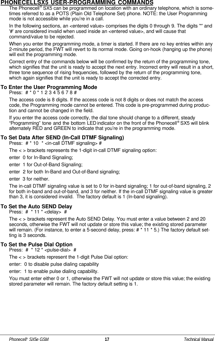 PHONECELLSX5 USER-PROGRAMMING COMMANDSThe Phonecell®SX5 can be programmed on location with an ordinary telephone, which is some-times referred to as a POTS (Plain Old Telephone Set) phone. NOTE: the User Programmingmode is not accessible while you’re in a call.In the following sections, an &lt;entered value&gt; comprises the digits 0 through 9. The digits &apos;*&apos; and&apos;#&apos; are considered invalid when used inside an &lt;entered value&gt;, and will cause thatcommand/value to be rejected. When you enter the programming mode, a timer is started. If there are no key entries within any2-minute period, the FWT will revert to its normal mode. Going on-hook (hanging up the phone)will exit the programming mode.Correct entry of the commands below will be confirmed by the return of the programming tone,which signifies that the unit is ready to accept the next entry. Incorrect entry will result in a short,three tone sequence of rising frequencies, followed by the return of the programming tone,which again signifies that the unit is ready to accept the corrected entry.To Enter the User Programming ModePress:  # * 0 * 1 2 3 4 5 6 7 8 #The access code is 8 digits. If the access code is not 8 digits or does not match the accesscode, the Programming mode cannot be entered. This code is pre-programmed during produc-tion and cannot be changed in the field.If you enter the access code correctly, the dial tone should change to a different, steady“Programming” tone and the bottom LED indicator on the front of the Phonecell®SX5 will blinkalternately RED and GREEN to indicate that you’re in the programming mode. To Set Data After SEND (In-Call DTMF Signaling)Press:  # * 10  * &lt;in-call DTMF signaling&gt; #The &lt; &gt; brackets represents the 1-digit in-call DTMF signaling option: enter  0 for In-Band Signaling; enter  1 for Out-of-Band Signaling; enter  2 for both In-Band and Out-of-Band signaling; enter  3 for neither.The in-call DTMF signaling value is set to 0 for in-band signaling; 1 for out-of-band signaling, 2for both in-band and out-of-band, and 3 for neither. If the in-call DTMF signaling value is greaterthan 3, it is considered invalid.  The factory default is 1 (In-band signaling).To Set the Auto SEND DelayPress:  #  * 11 * &lt;delay&gt;  #The &lt; &gt; brackets represent the Auto SEND Delay. You must enter a value between 2 and 20seconds, otherwise the FWT will not update or store this value; the existing stored parameterwill remain. (For instance, to enter a 5-second delay, press: # * 11 * 5.) The factory default set-ting is 3 seconds. To Set the Pulse Dial OptionPress:  #  * 12 * &lt;pulse-dial&gt;  #The &lt; &gt; brackets represent the 1-digit Pulse Dial option:enter:  0 to disable pulse dialing capability enter:  1 to enable pulse dialing capability.You must enter either 0 or 1, otherwise the FWT will not update or store this value; the existingstored parameter will remain. The factory default setting is 1.Phonecell®SX5e GSM 17 Technical Manual