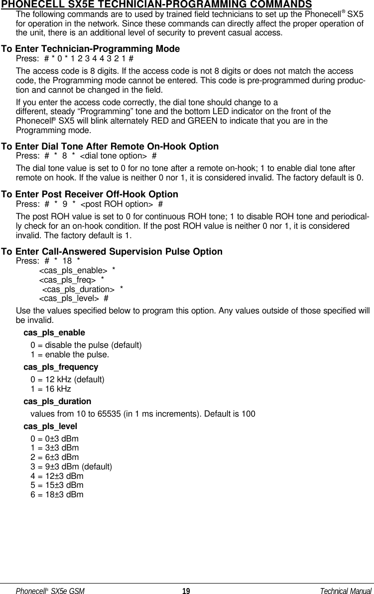 PHONECELL SX5E TECHNICIAN-PROGRAMMING COMMANDSThe following commands are to used by trained field technicians to set up the Phonecell®SX5for operation in the network. Since these commands can directly affect the proper operation ofthe unit, there is an additional level of security to prevent casual access.To Enter Technician-Programming ModePress:  # * 0 * 1 2 3 4 4 3 2 1 #The access code is 8 digits. If the access code is not 8 digits or does not match the accesscode, the Programming mode cannot be entered. This code is pre-programmed during produc-tion and cannot be changed in the field.If you enter the access code correctly, the dial tone should change to a different, steady “Programming” tone and the bottom LED indicator on the front of thePhonecell®SX5 will blink alternately RED and GREEN to indicate that you are in theProgramming mode.To Enter Dial Tone After Remote On-Hook OptionPress:  #  *  8  *  &lt;dial tone option&gt;  #The dial tone value is set to 0 for no tone after a remote on-hook; 1 to enable dial tone afterremote on hook. If the value is neither 0 nor 1, it is considered invalid. The factory default is 0.To Enter Post Receiver Off-Hook OptionPress:  #  *  9  *  &lt;post ROH option&gt;  #The post ROH value is set to 0 for continuous ROH tone; 1 to disable ROH tone and periodical-ly check for an on-hook condition. If the post ROH value is neither 0 nor 1, it is consideredinvalid. The factory default is 1.To Enter Call-Answered Supervision Pulse OptionPress: #  *  18  *  &lt;cas_pls_enable&gt;  *  &lt;cas_pls_freq&gt;  *  &lt;cas_pls_duration&gt;  *  &lt;cas_pls_level&gt;  #Use the values specified below to program this option. Any values outside of those specified willbe invalid.cas_pls_enable0 = disable the pulse (default)1 = enable the pulse.cas_pls_frequency0 = 12 kHz (default)1 = 16 kHzcas_pls_durationvalues from 10 to 65535 (in 1 ms increments). Default is 100cas_pls_level0 = 0±3 dBm 1 = 3±3 dBm2 = 6±3 dBm3 = 9±3 dBm (default)4 = 12±3 dBm5 = 15±3 dBm6 = 18±3 dBmPhonecell®SX5e GSM 19 Technical Manual