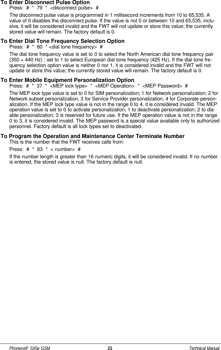 To Enter Disconnect Pulse OptionPress:  #  *  79  *  &lt;disconnect pulse&gt;  #The disconnect pulse value is programmed in 1 millisecond increments from 10 to 65,535. Avalue of 0 disables the disconnect pulse. If the value is not 0 or between 10 and 65,535, inclu-sive, it will be considered invalid and the FWT will not update or store this value; the currentlystored value will remain. The factory default is 0.To Enter Dial Tone Frequency Selection OptionPress:  #  *  80  * &lt;dial tone frequency&gt;  #The dial tone frequency value is set to 0 to select the North American dial tone frequency pair(350 + 440 Hz) ; set to 1 to select European dial tone frequency (425 Hz). If the dial tone fre-quency selection option value is neither 0 nor 1, it is considered invalid and the FWT will notupdate or store this value; the currently stored value will remain. The factory default is 0.To Enter Mobile Equipment Personalization OptionPress:  #  *  37  *  &lt;MEP lock type&gt;  *  &lt;MEP Operation&gt;  *  &lt;MEP Password&gt;  #The MEP lock type value is set to 0 for SIM personalization; 1 for Network personalization; 2 forNetwork subset personalization, 3 for Service Provider personalization, 4 for Corporate person-alization. If the MEP lock type value is not in the range 0 to 4, it is considered invalid. The MEPoperation value is set to 0 to activate personalization; 1 to deactivate personalization; 2 to dis-able personalization; 3 is reserved for future use. If the MEP operation value is not in the range0 to 3, it is considered invalid. The MEP password is a special value available only to authorizedpersonnel. Factory default is all lock types set to deactivated.To Program the Operation and Maintenance Center Terminate NumberThis is the number that the FWT receives calls from:Press:  #  *  83  *  &lt; number&gt;  #If the number length is greater than 16 numeric digits, it will be considered invalid. If no numberis entered, the stored value is null. The factory default is null.Phonecell®SX5e GSM 21 Technical Manual
