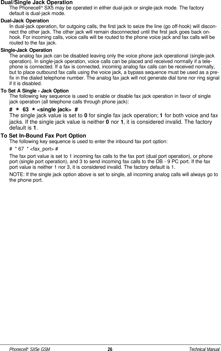Dual/Single Jack OperationThe Phonecell®SX5 may be operated in either dual-jack or single-jack mode. The factorydefault is dual-jack mode.Dual-Jack OperationIn dual-jack operation, for outgoing calls, the first jack to seize the line (go off-hook) will discon-nect the other jack. The other jack will remain disconnected until the first jack goes back on-hook. For incoming calls, voice calls will be routed to the phone voice jack and fax calls will berouted to the fax jack.Single-Jack OperationThe analog fax jack can be disabled leaving only the voice phone jack operational (single-jackoperation). In single-jack operation, voice calls can be placed and received normally if a tele-phone is connected. If a fax is connected, incoming analog fax calls can be received normally,but to place outbound fax calls using the voice jack, a bypass sequence must be used as a pre-fix in the dialed telephone number. The analog fax jack will not generate dial tone nor ring signalif it is disabled. To Set A Single - Jack OptionThe following key sequence is used to enable or disable fax jack operation in favor of singlejack operation (all telephone calls through phone jack): #  *63  *&lt;single jack&gt;  #The single jack value is set to 0for single fax jack operation; 1for both voice and faxjacks. If the single jack value is neither 0nor 1, it is considered invalid. The factorydefault is 1.To Set In-Bound Fax Port OptionThe following key sequence is used to enter the inbound fax port option:#  * 67  * &lt;fax_port&gt; #The fax port value is set to 1 incoming fax calls to the fax port (dual port operation), or phoneport (single port operation), and 3 to send incoming fax calls to the DB - 9 PC port. If the faxport value is neither 1 nor 3, it is considered invalid. The factory default is 1.NOTE: If the single jack option above is set to single, all incoming analog calls will always go tothe phone port. Phonecell®SX5e GSM 26 Technical Manual
