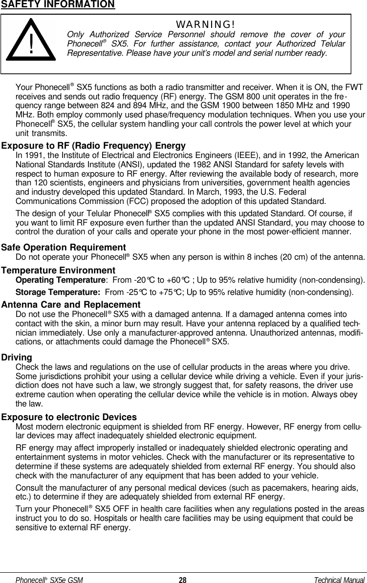 SAFETY INFORMATIONYour Phonecell®SX5 functions as both a radio transmitter and receiver. When it is ON, the FWTreceives and sends out radio frequency (RF) energy. The GSM 800 unit operates in the fre-quency range between 824 and 894 MHz, and the GSM 1900 between 1850 MHz and 1990MHz. Both employ commonly used phase/frequency modulation techniques. When you use yourPhonecell®SX5, the cellular system handling your call controls the power level at which yourunit transmits.Exposure to RF (Radio Frequency) EnergyIn 1991, the Institute of Electrical and Electronics Engineers (IEEE), and in 1992, the AmericanNational Standards Institute (ANSI), updated the 1982 ANSI Standard for safety levels withrespect to human exposure to RF energy. After reviewing the available body of research, morethan 120 scientists, engineers and physicians from universities, government health agenciesand industry developed this updated Standard. In March, 1993, the U.S. FederalCommunications Commission (FCC) proposed the adoption of this updated Standard.The design of your Telular Phonecell®SX5 complies with this updated Standard. Of course, ifyou want to limit RF exposure even further than the updated ANSI Standard, you may choose tocontrol the duration of your calls and operate your phone in the most power-efficient manner.Safe Operation RequirementDo not operate your Phonecell®SX5 when any person is within 8 inches (20 cm) of the antenna.Temperature EnvironmentOperating Temperature:  From -20°C to +60°C ; Up to 95% relative humidity (non-condensing).Storage Temperature: From -25°C to +75°C; Up to 95% relative humidity (non-condensing).Antenna Care and ReplacementDo not use the Phonecell®SX5 with a damaged antenna. If a damaged antenna comes intocontact with the skin, a minor burn may result. Have your antenna replaced by a qualified tech-nician immediately. Use only a manufacturer-approved antenna. Unauthorized antennas, modifi-cations, or attachments could damage the Phonecell®SX5.DrivingCheck the laws and regulations on the use of cellular products in the areas where you drive.Some jurisdictions prohibit your using a cellular device while driving a vehicle. Even if your juris-diction does not have such a law, we strongly suggest that, for safety reasons, the driver useextreme caution when operating the cellular device while the vehicle is in motion. Always obeythe law.Exposure to electronic DevicesMost modern electronic equipment is shielded from RF energy. However, RF energy from cellu-lar devices may affect inadequately shielded electronic equipment.RF energy may affect improperly installed or inadequately shielded electronic operating andentertainment systems in motor vehicles. Check with the manufacturer or its representative todetermine if these systems are adequately shielded from external RF energy. You should alsocheck with the manufacturer of any equipment that has been added to your vehicle.Consult the manufacturer of any personal medical devices (such as pacemakers, hearing aids,etc.) to determine if they are adequately shielded from external RF energy.Turn your Phonecell®SX5 OFF in health care facilities when any regulations posted in the areasinstruct you to do so. Hospitals or health care facilities may be using equipment that could besensitive to external RF energy.Phonecell®SX5e GSM 28 Technical ManualWARNING!Only Authorized Service Personnel should remove the cover of yourPhonecell®SX5.For further assistance, contact your Authorized TelularRepresentative. Please have your unit’s model and serial number ready.!
