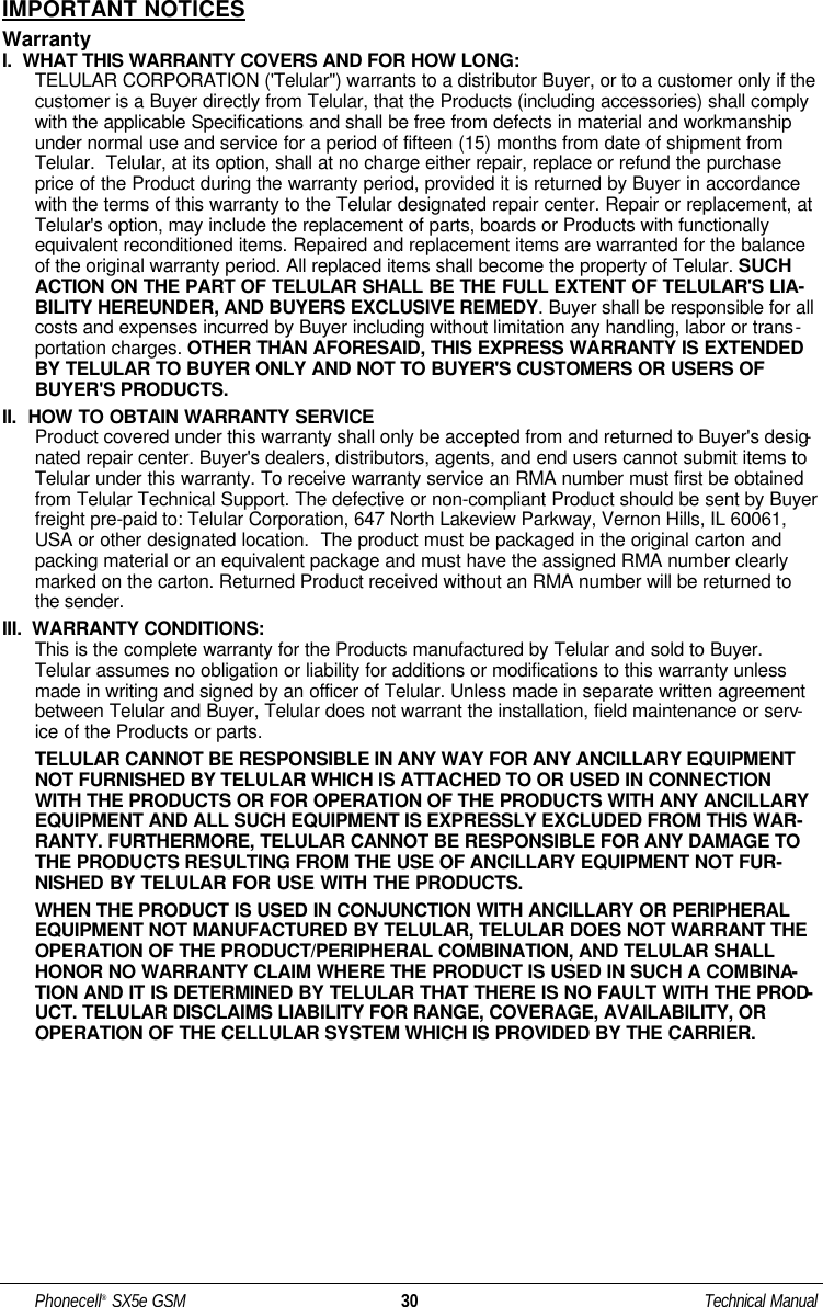 IMPORTANT NOTICESWarrantyI.  WHAT THIS WARRANTY COVERS AND FOR HOW LONG:TELULAR CORPORATION (&apos;Telular&quot;) warrants to a distributor Buyer, or to a customer only if thecustomer is a Buyer directly from Telular, that the Products (including accessories) shall complywith the applicable Specifications and shall be free from defects in material and workmanshipunder normal use and service for a period of fifteen (15) months from date of shipment fromTelular.  Telular, at its option, shall at no charge either repair, replace or refund the purchaseprice of the Product during the warranty period, provided it is returned by Buyer in accordancewith the terms of this warranty to the Telular designated repair center. Repair or replacement, atTelular&apos;s option, may include the replacement of parts, boards or Products with functionallyequivalent reconditioned items. Repaired and replacement items are warranted for the balanceof the original warranty period. All replaced items shall become the property of Telular. SUCHACTION ON THE PART OF TELULAR SHALL BE THE FULL EXTENT OF TELULAR&apos;S LIA-BILITY HEREUNDER, AND BUYERS EXCLUSIVE REMEDY. Buyer shall be responsible for allcosts and expenses incurred by Buyer including without limitation any handling, labor or trans-portation charges. OTHER THAN AFORESAID, THIS EXPRESS WARRANTY IS EXTENDEDBY TELULAR TO BUYER ONLY AND NOT TO BUYER&apos;S CUSTOMERS OR USERS OFBUYER&apos;S PRODUCTS.II.  HOW TO OBTAIN WARRANTY SERVICEProduct covered under this warranty shall only be accepted from and returned to Buyer&apos;s desig-nated repair center. Buyer&apos;s dealers, distributors, agents, and end users cannot submit items toTelular under this warranty. To receive warranty service an RMA number must first be obtainedfrom Telular Technical Support. The defective or non-compliant Product should be sent by Buyerfreight pre-paid to: Telular Corporation, 647 North Lakeview Parkway, Vernon Hills, IL 60061,USA or other designated location.  The product must be packaged in the original carton andpacking material or an equivalent package and must have the assigned RMA number clearlymarked on the carton. Returned Product received without an RMA number will be returned tothe sender.III.  WARRANTY CONDITIONS:This is the complete warranty for the Products manufactured by Telular and sold to Buyer.Telular assumes no obligation or liability for additions or modifications to this warranty unlessmade in writing and signed by an officer of Telular. Unless made in separate written agreementbetween Telular and Buyer, Telular does not warrant the installation, field maintenance or serv-ice of the Products or parts.TELULAR CANNOT BE RESPONSIBLE IN ANY WAY FOR ANY ANCILLARY EQUIPMENTNOT FURNISHED BY TELULAR WHICH IS ATTACHED TO OR USED IN CONNECTIONWITH THE PRODUCTS OR FOR OPERATION OF THE PRODUCTS WITH ANY ANCILLARYEQUIPMENT AND ALL SUCH EQUIPMENT IS EXPRESSLY EXCLUDED FROM THIS WAR-RANTY. FURTHERMORE, TELULAR CANNOT BE RESPONSIBLE FOR ANY DAMAGE TOTHE PRODUCTS RESULTING FROM THE USE OF ANCILLARY EQUIPMENT NOT FUR-NISHED BY TELULAR FOR USE WITH THE PRODUCTS.WHEN THE PRODUCT IS USED IN CONJUNCTION WITH ANCILLARY OR PERIPHERALEQUIPMENT NOT MANUFACTURED BY TELULAR, TELULAR DOES NOT WARRANT THEOPERATION OF THE PRODUCT/PERIPHERAL COMBINATION, AND TELULAR SHALLHONOR NO WARRANTY CLAIM WHERE THE PRODUCT IS USED IN SUCH A COMBINA-TION AND IT IS DETERMINED BY TELULAR THAT THERE IS NO FAULT WITH THE PROD-UCT. TELULAR DISCLAIMS LIABILITY FOR RANGE, COVERAGE, AVAILABILITY, OROPERATION OF THE CELLULAR SYSTEM WHICH IS PROVIDED BY THE CARRIER.Phonecell®SX5e GSM 30 Technical Manual