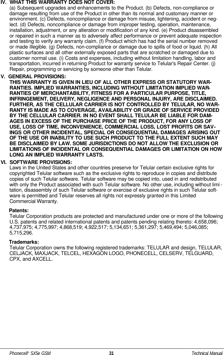IV.  WHAT THIS WARRANTY DOES NOT COVER:(a) Subsequent upgrades and enhancements to the Product. (b) Defects, non-compliance ordamage resulting from use of the Product in other than its normal and customary manner orenvironment. (c) Defects, noncompliance or damage from misuse, lightening, accident or neg-lect. (d) Defects, noncompliance or damage from improper testing, operation, maintenance,installation, adjustment, or any alteration or modification of any kind. (e) Product disassembledor repaired in such a manner as to adversely affect performance or prevent adequate inspectionand testing to verify any warranty claim. (f) Product which has had the serial number removedor made illegible. (g) Defects, non-compliance or damage due to spills of food or liquid. (h) Allplastic surfaces and all other externally exposed parts that are scratched or damaged due tocustomer normal use. (i) Costs and expenses, including without limitation handling, labor andtransportation, incurred in returning Product for warranty service to Telular&apos;s Repair Center. (j)Repair, programming or servicing by someone other than Telular.V.  GENERAL PROVISIONS:THIS WARRANTY IS GIVEN IN LIEU OF ALL OTHER EXPRESS OR STATUTORY WAR-RANTIES. IMPLIED WARRANTIES, INCLUDING WITHOUT LIMITATION IMPLIED WAR-RANTIES OF MERCHANTABILITY, FITNESS FOR A PARTICULAR PURPOSE, TITLE,INFRINGEMENT, DELIVERY, NEGLIGENCE AND PERSONAL INJURY, ARE DISCLAIMED.FURTHER, AS THE CELLULAR CARRIER IS NOT CONTROLLED BY TELULAR, NO WAR-RANTY IS MADE AS TO COVERAGE, AVAILABILITY OR GRADE OF SERVICE PROVIDEDBY THE CELLULAR CARRIER. IN NO EVENT SHALL TELULAR BE LIABLE FOR DAM-AGES IN EXCESS OF THE PURCHASE PRICE OF THE PRODUCT, FOR ANY LOSS OFUSE, LOSS OF TIME, INCONVENIENCE, COMMERCIAL LOSS, LOST PROFITS OR SAV-INGS OR OTHER INCIDENTAL, SPECIAL OR CONSEQUENTIAL DAMAGES ARISING OUTOF THE USE OR INABILITY TO USE SUCH PRODUCT TO THE FULL EXTENT SUCH MAYBE DISCLAIMED BY LAW. SOME JURISDICTIONS DO NOT ALLOW THE EXCLUSION ORLIMITATIONS OF INCIDENTAL OR CONSEQUENTIAL DAMAGES OR LIMITATION ON HOWLONG AN IMPLIED WARRANTY LASTS.VI.  SOFTWARE PROVISIONS:Laws in the United States and other countries preserve for Telular certain exclusive rights forcopyrighted Telular software such as the exclusive rights to reproduce in copies and distributecopies of such Telular software. Telular software may be copied into, used in and redistributedwith only the Product associated with such Telular software. No other use, including without limi -tation, disassembly of such Telular software or exercise of exclusive rights in such Telular soft-ware is permitted and Telular reserves all rights not expressly granted in this LimitedCommercial Warranty.Patents:Telular Corporation products are protected and manufactured under one or more of the followingU.S. patents and related international patents and patents pending relating thereto: 4,658,096;4,737,975; 4,775,997; 4,868,519; 4,922,517; 5,134,651; 5,361,297; 5,469,494; 5,046,085;5,715,296.Trademarks:Telular Corporation owns the following registered trademarks: TELULAR and design, TELULAR,CELJACK, MAXJACK, TELCEL, HEXAGON LOGO, PHONECELL, CELSERV, TELGUARD,CPX, and AXCELL.Phonecell®SX5e GSM 31 Technical Manual