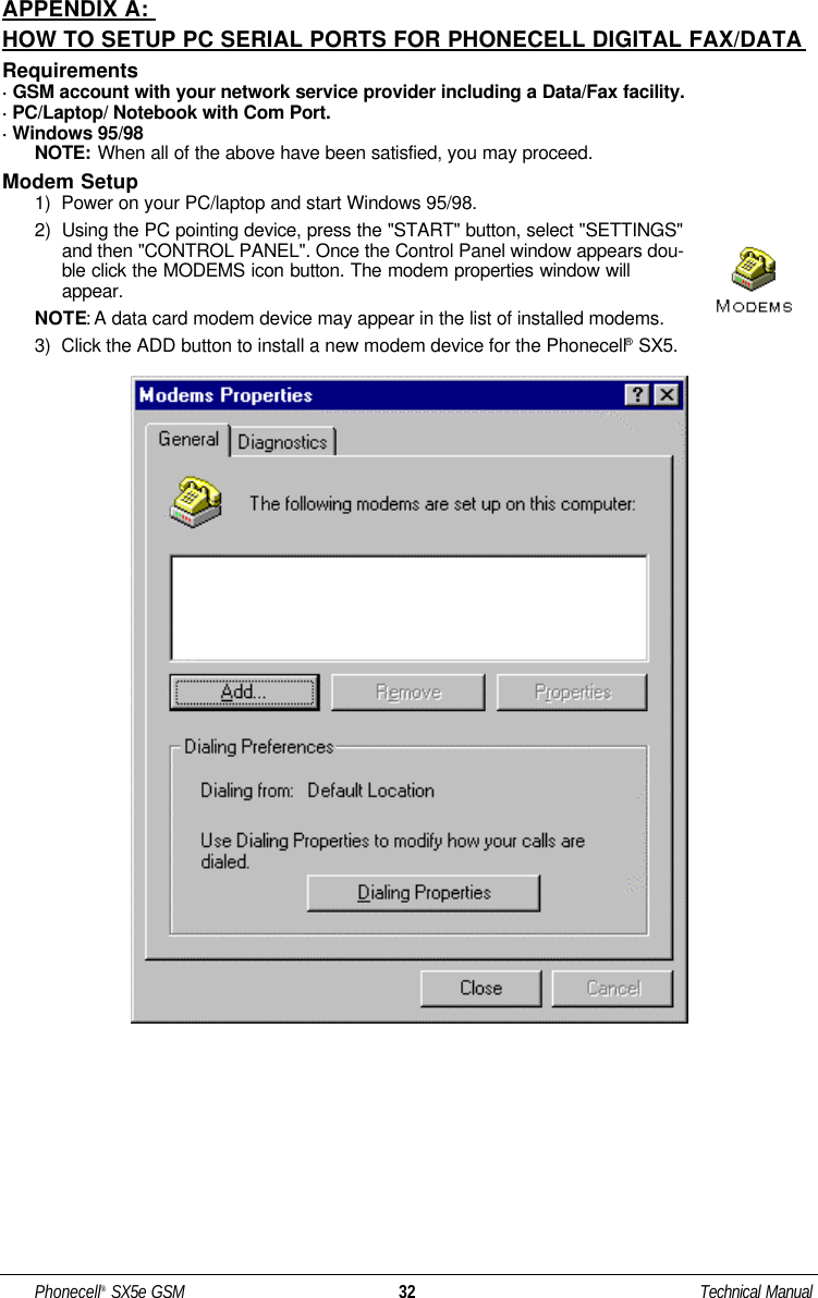APPENDIX A: HOW TO SETUP PC SERIAL PORTS FOR PHONECELL DIGITAL FAX/DATARequirements· GSM account with your network service provider including a Data/Fax facility.· PC/Laptop/ Notebook with Com Port.· Windows 95/98NOTE: When all of the above have been satisfied, you may proceed.Modem Setup1)  Power on your PC/laptop and start Windows 95/98.2)  Using the PC pointing device, press the &quot;START&quot; button, select &quot;SETTINGS&quot;and then &quot;CONTROL PANEL&quot;. Once the Control Panel window appears dou-ble click the MODEMS icon button. The modem properties window willappear. NOTE: A data card modem device may appear in the list of installed modems.3)  Click the ADD button to install a new modem device for the Phonecell®SX5.Phonecell®SX5e GSM 32 Technical Manual