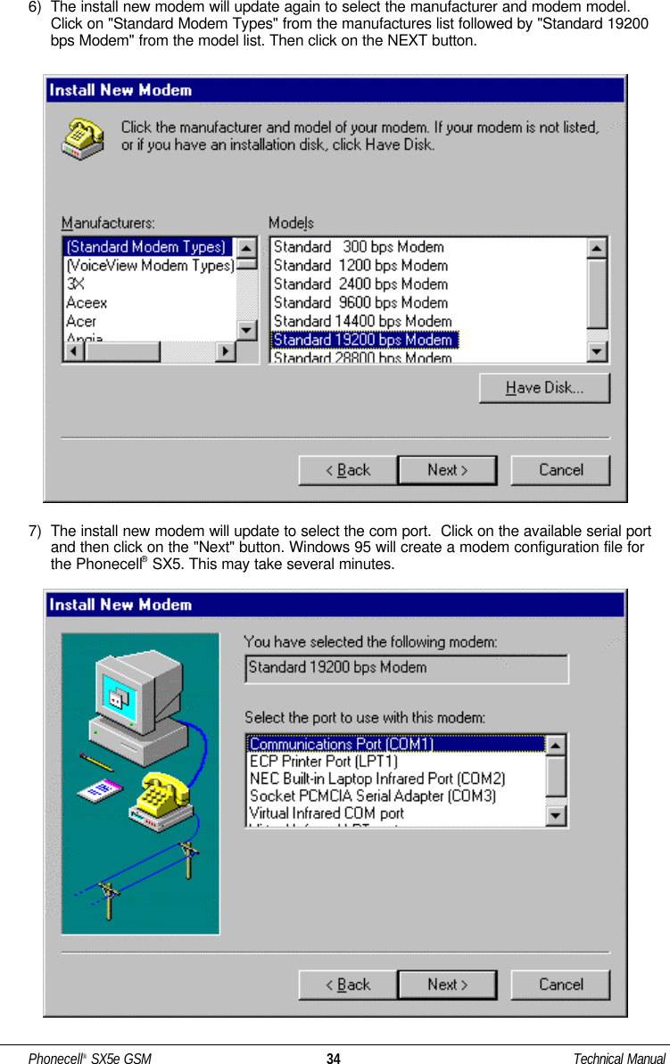 6)  The install new modem will update again to select the manufacturer and modem model.Click on &quot;Standard Modem Types&quot; from the manufactures list followed by &quot;Standard 19200bps Modem&quot; from the model list. Then click on the NEXT button.7)  The install new modem will update to select the com port.  Click on the available serial portand then click on the &quot;Next&quot; button. Windows 95 will create a modem configuration file forthe Phonecell®SX5. This may take several minutes.Phonecell®SX5e GSM 34 Technical Manual