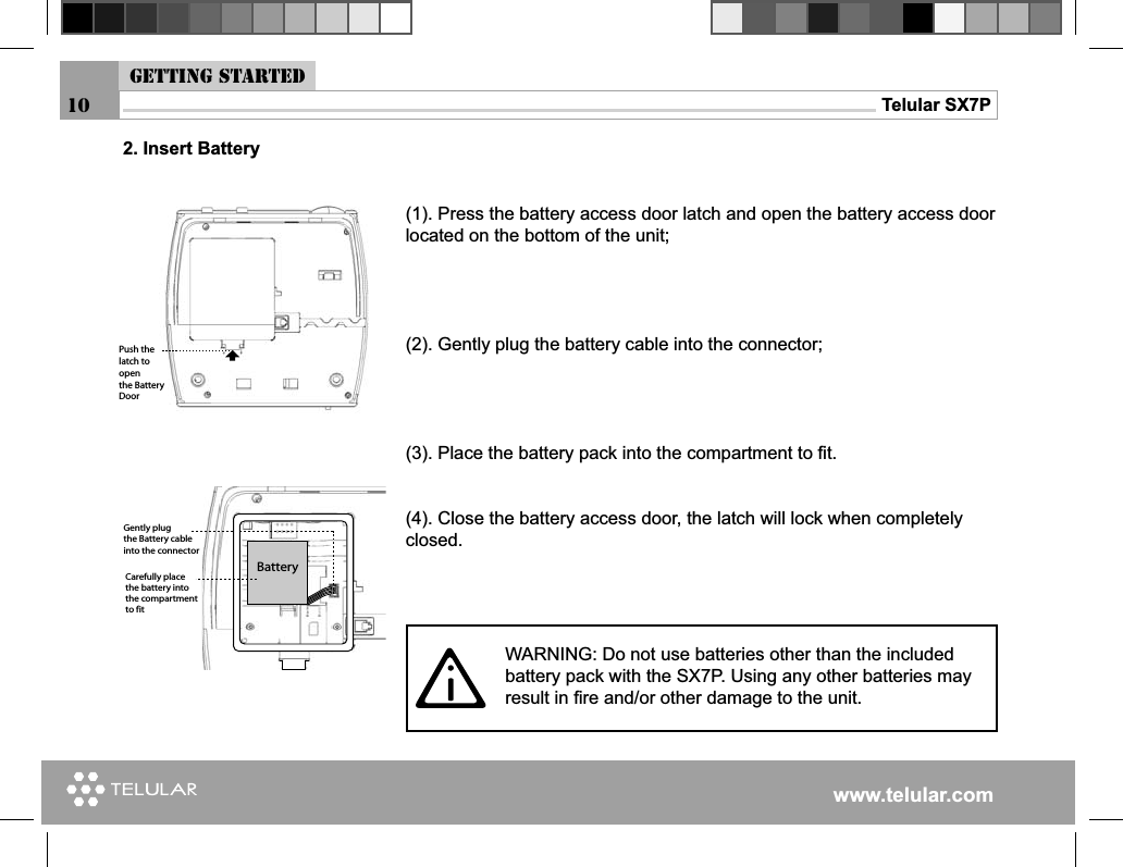 www.telular.comTelular SX7P10(1). Press the battery access door latch and open the battery access door located on the bottom of the unit;(2). Gently plug the battery cable into the connector;(3). Place the battery pack into the compartment to ﬁ t.(4). Close the battery access door, the latch will lock when completely closed.&quot;ATTERY#AREFULLYPLACETHEBATTERYINTOTHECOMPARTMENTTOFIT&apos;ENTLYPLUGTHE&quot;ATTERYCABLEINTOTHECONNECTOR0USHTHELATCHTOOPENTHE&quot;ATTERY$OORWARNING: Do not use batteries other than the included battery pack with the SX7P. Using any other batteries may result in ﬁ re and/or other damage to the unit.2. Insert BatteryGetting started