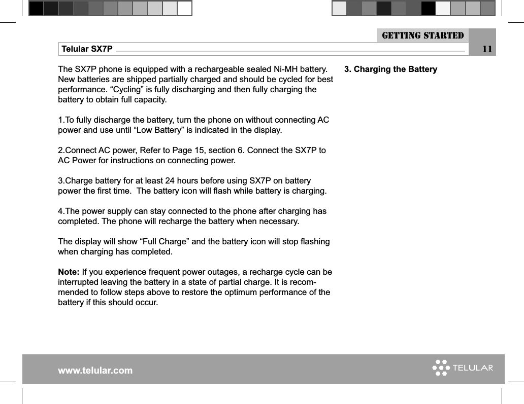 www.telular.comTelular SX7P 113. Charging the BatteryThe SX7P phone is equipped with a rechargeable sealed Ni-MH battery. New batteries are shipped partially charged and should be cycled for best performance. “Cycling” is fully discharging and then fully charging the battery to obtain full capacity.1.To fully discharge the battery, turn the phone on without connecting AC power and use until “Low Battery” is indicated in the display.2.Connect AC power, Refer to Page 15, section 6. Connect the SX7P to AC Power for instructions on connecting power.3.Charge battery for at least 24 hours before using SX7P on battery power the ﬁ rst time.  The battery icon will ﬂ ash while battery is charging. 4.The power supply can stay connected to the phone after charging has completed. The phone will recharge the battery when necessary.The display will show “Full Charge” and the battery icon will stop ﬂ ashing when charging has completed. Note: If you experience frequent power outages, a recharge cycle can be interrupted leaving the battery in a state of partial charge. It is recom-mended to follow steps above to restore the optimum performance of the battery if this should occur.Getting started