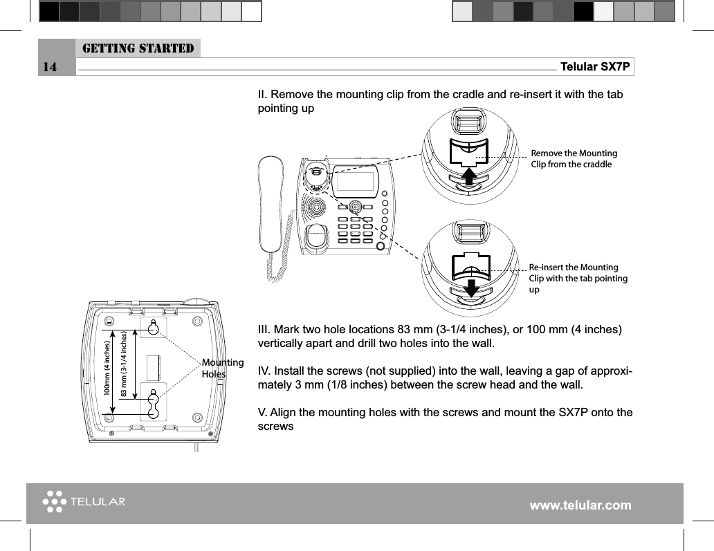 www.telular.comTelular SX7PII. Remove the mounting clip from the cradle and re-insert it with the tab pointing upIII. Mark two hole locations 83 mm (3-1/4 inches), or 100 mm (4 inches)  vertically apart and drill two holes into the wall.IV. Install the screws (not supplied) into the wall, leaving a gap of approxi-mately 3 mm (1/8 inches) between the screw head and the wall.V. Align the mounting holes with the screws and mount the SX7P onto the screws 14-OUNTING(OLESMMINCHESMMINCHES2EMOVETHE-OUNTING#LIPFROMTHECRADDLE2EINSERTTHE-OUNTING#LIPWITHTHETABPOINTINGUPGetting started