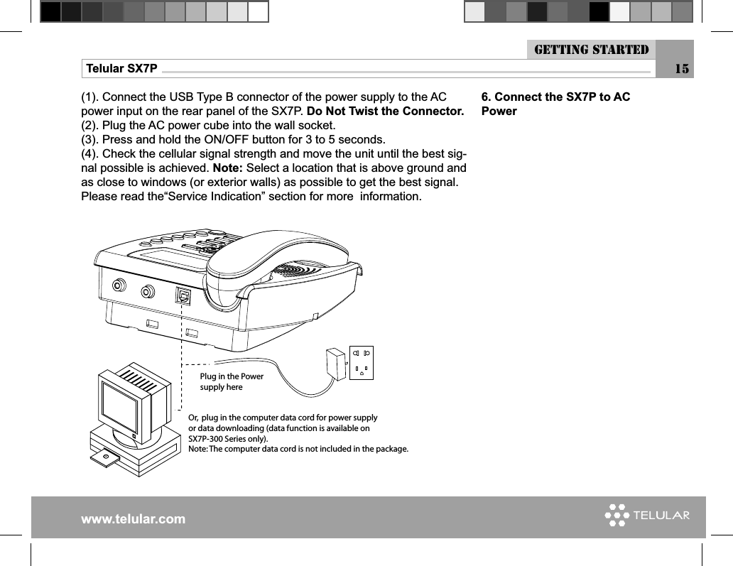 www.telular.comTelular SX7P(1). Connect the USB Type B connector of the power supply to the AC power input on the rear panel of the SX7P. Do Not Twist the Connector.(2). Plug the AC power cube into the wall socket.(3). Press and hold the ON/OFF button for 3 to 5 seconds.(4). Check the cellular signal strength and move the unit until the best sig-nal possible is achieved. Note: Select a location that is above ground and as close to windows (or exterior walls) as possible to get the best signal.Please read the“Service Indication” section for more  information.0LUGINTHE0OWERSUPPLYHERE/RPLUGINTHECOMPUTERDATACORDFORPOWERSUPPLYORDATADOWNLOADINGDATAFUNCTIONISAVAILABLEON3803ERIESONLY.OTE4HECOMPUTERDATACORDISNOTINCLUDEDINTHEPACKAGE6. Connect the SX7P to AC Power15Getting started