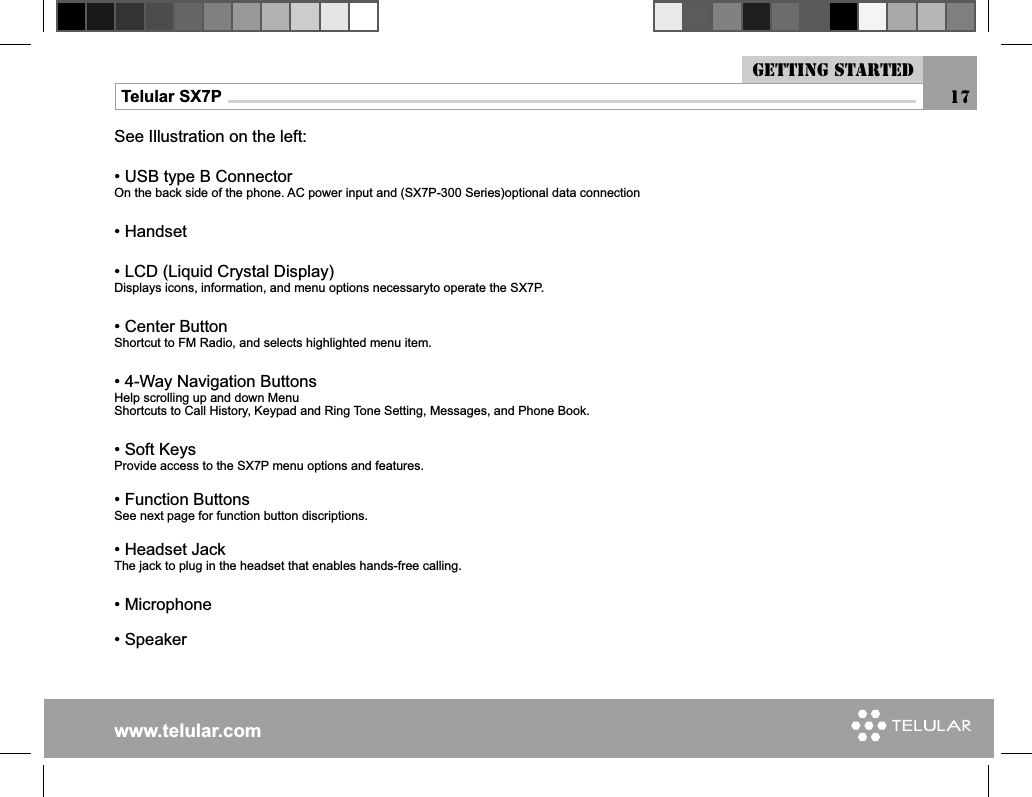 www.telular.comTelular SX7PSee Illustration on the left:• USB type B ConnectorOn the back side of the phone. AC power input and (SX7P-300 Series)optional data connection• Handset• LCD (Liquid Crystal Display)Displays icons, information, and menu options necessaryto operate the SX7P.• Center ButtonShortcut to FM Radio, and selects highlighted menu item.• 4-Way Navigation ButtonsHelp scrolling up and down MenuShortcuts to Call History, Keypad and Ring Tone Setting, Messages, and Phone Book.• Soft KeysProvide access to the SX7P menu options and features.• Function ButtonsSee next page for function button discriptions.• Headset JackThe jack to plug in the headset that enables hands-free calling.• Microphone• Speaker17Getting started