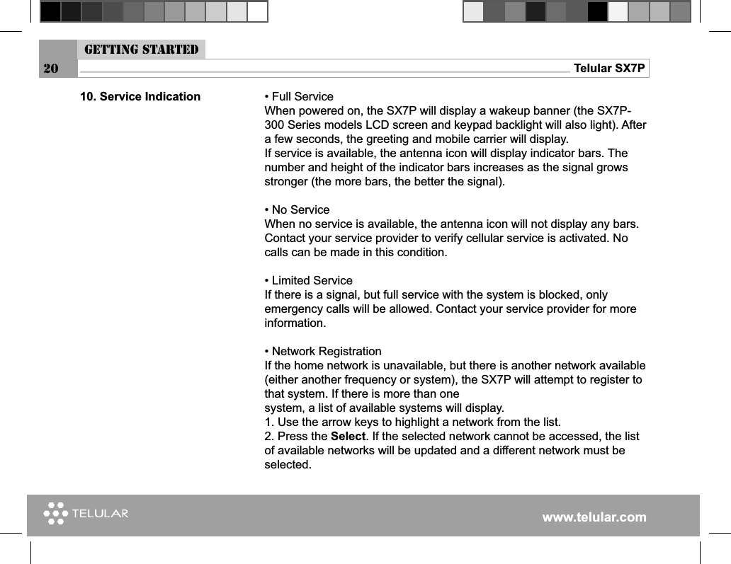 www.telular.comTelular SX7P20• Full ServiceWhen powered on, the SX7P will display a wakeup banner (the SX7P-300 Series models LCD screen and keypad backlight will also light). After a few seconds, the greeting and mobile carrier will display.If service is available, the antenna icon will display indicator bars. The number and height of the indicator bars increases as the signal grows stronger (the more bars, the better the signal).• No ServiceWhen no service is available, the antenna icon will not display any bars. Contact your service provider to verify cellular service is activated. No calls can be made in this condition.• Limited ServiceIf there is a signal, but full service with the system is blocked, only emergency calls will be allowed. Contact your service provider for more information.• Network RegistrationIf the home network is unavailable, but there is another network available (either another frequency or system), the SX7P will attempt to register to that system. If there is more than onesystem, a list of available systems will display.1. Use the arrow keys to highlight a network from the list.2. Press the Select. If the selected network cannot be accessed, the list of available networks will be updated and a different network must be selected.10. Service IndicationGetting started