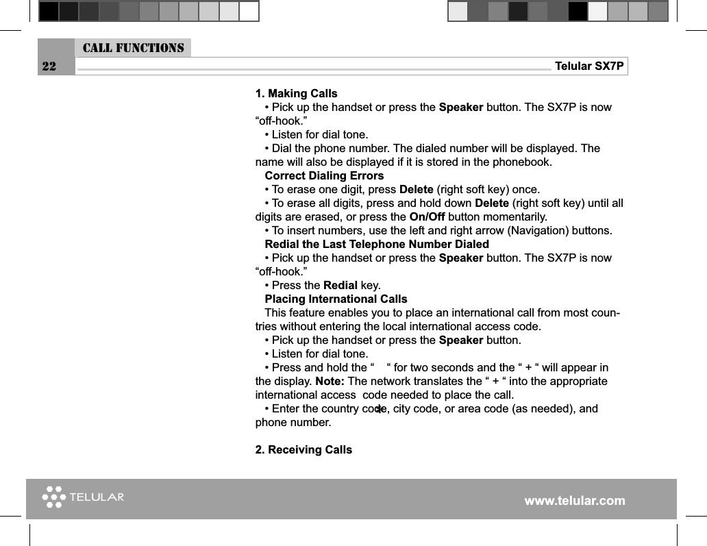 www.telular.comTelular SX7P1. Making Calls   • Pick up the handset or press the Speaker button. The SX7P is now “off-hook.”   • Listen for dial tone.   • Dial the phone number. The dialed number will be displayed. The name will also be displayed if it is stored in the phonebook.    Correct Dialing Errors   • To erase one digit, press Delete (right soft key) once.   • To erase all digits, press and hold down Delete (right soft key) until all digits are erased, or press the On/Off button momentarily.   • To insert numbers, use the left and right arrow (Navigation) buttons.   Redial the Last Telephone Number Dialed   • Pick up the handset or press the Speaker button. The SX7P is now “off-hook.”   • Press the Redial key.   Placing International Calls   This feature enables you to place an international call from most coun-tries without entering the local international access code.    • Pick up the handset or press the Speaker button.   • Listen for dial tone.   • Press and hold the “    “ for two seconds and the “ + “ will appear in the display. Note: The network translates the “ + “ into the appropriate international access  code needed to place the call.   • Enter the country code, city code, or area code (as needed), and phone number.2. Receiving CallsCall functions22*