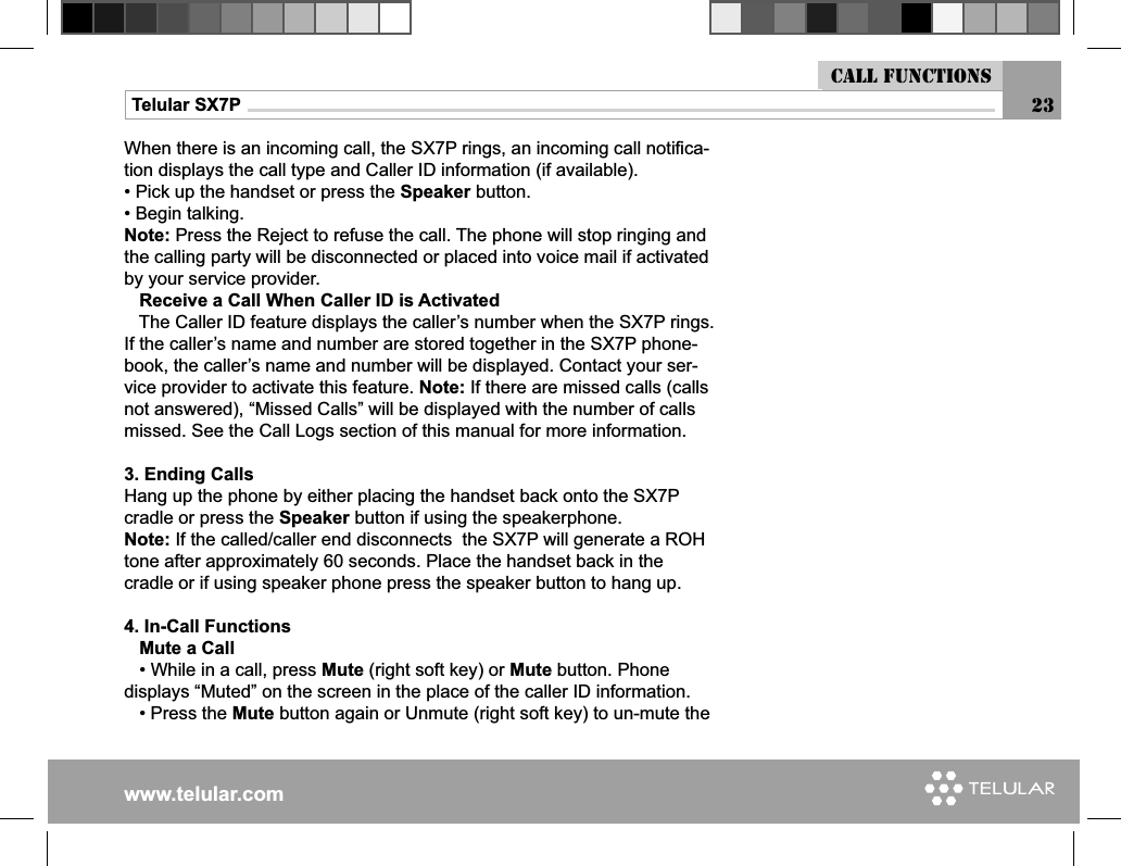 www.telular.comTelular SX7PWhen there is an incoming call, the SX7P rings, an incoming call notiﬁ ca-tion displays the call type and Caller ID information (if available).• Pick up the handset or press the Speaker button.• Begin talking.Note: Press the Reject to refuse the call. The phone will stop ringing and the calling party will be disconnected or placed into voice mail if activated by your service provider.   Receive a Call When Caller ID is Activated   The Caller ID feature displays the caller’s number when the SX7P rings. If the caller’s name and number are stored together in the SX7P phone-book, the caller’s name and number will be displayed. Contact your ser-vice provider to activate this feature. Note: If there are missed calls (calls not answered), “Missed Calls” will be displayed with the number of calls missed. See the Call Logs section of this manual for more information.3. Ending CallsHang up the phone by either placing the handset back onto the SX7P cradle or press the Speaker button if using the speakerphone.Note: If the called/caller end disconnects  the SX7P will generate a ROH tone after approximately 60 seconds. Place the handset back in the cradle or if using speaker phone press the speaker button to hang up.4. In-Call Functions   Mute a Call   • While in a call, press Mute (right soft key) or Mute button. Phone displays “Muted” on the screen in the place of the caller ID information.   • Press the Mute button again or Unmute (right soft key) to un-mute the Call functions23
