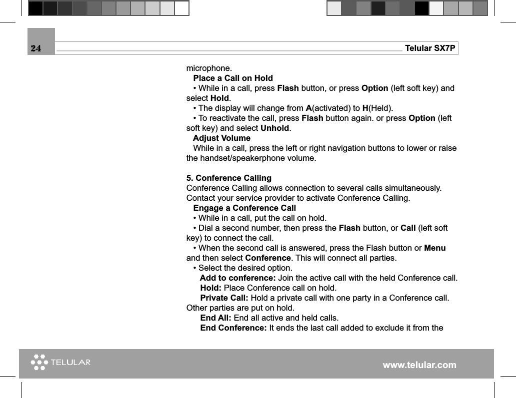 www.telular.comTelular SX7Pmicrophone.    Place a Call on Hold   • While in a call, press Flash button, or press Option (left soft key) and select Hold.   • The display will change from A(activated) to H(Held).   • To reactivate the call, press Flash button again. or press Option (left soft key) and select Unhold.   Adjust Volume   While in a call, press the left or right navigation buttons to lower or raise the handset/speakerphone volume.5. Conference CallingConference Calling allows connection to several calls simultaneously. Contact your service provider to activate Conference Calling.   Engage a Conference Call   • While in a call, put the call on hold.   • Dial a second number, then press the Flash button, or Call (left soft key) to connect the call.   • When the second call is answered, press the Flash button or Menu and then select Conference. This will connect all parties.   • Select the desired option.      Add to conference: Join the active call with the held Conference call.      Hold: Place Conference call on hold.      Private Call: Hold a private call with one party in a Conference call. Other parties are put on hold.      End All: End all active and held calls.      End Conference: It ends the last call added to exclude it from the 24