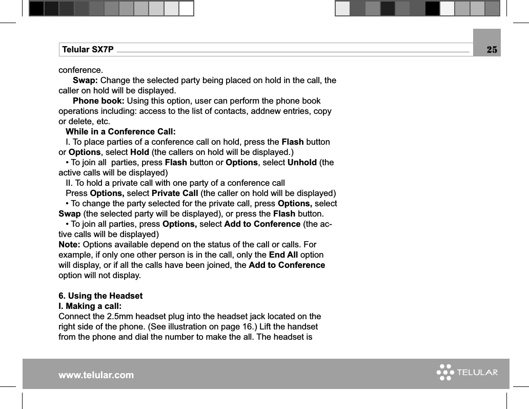 www.telular.comTelular SX7Pconference.      Swap: Change the selected party being placed on hold in the call, the caller on hold will be displayed.      Phone book: Using this option, user can perform the phone book operations including: access to the list of contacts, addnew entries, copy or delete, etc.     While in a Conference Call:   I. To place parties of a conference call on hold, press the Flash button or Options, select Hold (the callers on hold will be displayed.)   • To join all  parties, press Flash button or Options, select Unhold (the active calls will be displayed)    II. To hold a private call with one party of a conference call   Press Options, select Private Call (the caller on hold will be displayed)    • To change the party selected for the private call, press Options, select Swap (the selected party will be displayed), or press the Flash button.   • To join all parties, press Options, select Add to Conference (the ac-tive calls will be displayed)Note: Options available depend on the status of the call or calls. For example, if only one other person is in the call, only the End All option will display, or if all the calls have been joined, the Add to Conference option will not display.6. Using the HeadsetI. Making a call:Connect the 2.5mm headset plug into the headset jack located on the right side of the phone. (See illustration on page 16.) Lift the handset from the phone and dial the number to make the all. The headset is 25