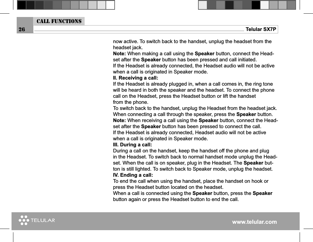 www.telular.comTelular SX7PCall functions26now active. To switch back to the handset, unplug the headset from the headset jack.Note: When making a call using the Speaker button, connect the Head-set after the Speaker button has been pressed and call initiated. If the Headset is already connected, the Headset audio will not be active when a call is originated in Speaker mode.II. Receiving a call:If the Headset is already plugged in, when a call comes in, the ring tonewill be heard in both the speaker and the headset. To connect the phonecall on the Headset, press the Headset button or lift the handsetfrom the phone. To switch back to the handset, unplug the Headset from the headset jack.When connecting a call through the speaker, press the Speaker button. Note: When receiving a call using the Speaker button, connect the Head-set after the Speaker button has been pressed to connect the call. If the Headset is already connected, Headset audio will not be active when a call is originated in Speaker mode.III. During a call:During a call on the handset, keep the handset off the phone and plugin the Headset. To switch back to normal handset mode unplug the Head-set. When the call is on speaker, plug in the Headset. The Speaker but-ton is still lighted. To switch back to Speaker mode, unplug the headset.IV. Ending a call:To end the call when using the handset, place the handset on hook or press the Headset button located on the headset.When a call is connected using the Speaker button, press the Speaker button again or press the Headset button to end the call.