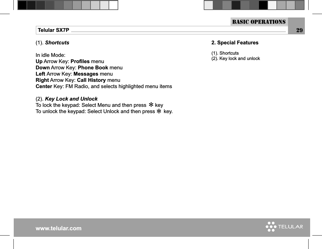 www.telular.comTelular SX7P(1). ShortcutsIn idle Mode:Up Arrow Key: Proﬁ les menuDown Arrow Key: Phone Book menuLeft Arrow Key: Messages menuRight Arrow Key: Call History menuCenter Key: FM Radio, and selects highlighted menu items(2). Key Lock and UnlockTo lock the keypad: Select Menu and then press      keyTo unlock the keypad: Select Unlock and then press      key.**2. Special Features(1). Shortcuts(2). Key lock and unlockBasic Operations29