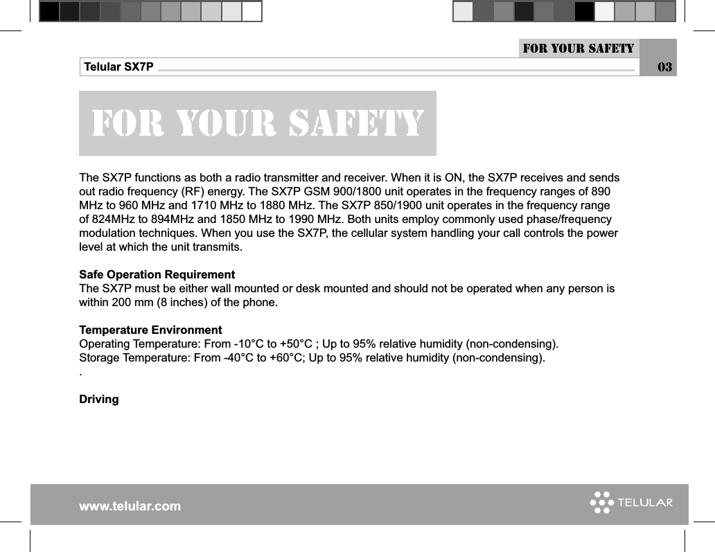 www.telular.comTelular SX7PFor your safety03For Your safetyThe SX7P functions as both a radio transmitter and receiver. When it is ON, the SX7P receives and sends out radio frequency (RF) energy. The SX7P GSM 900/1800 unit operates in the frequency ranges of 890 MHz to 960 MHz and 1710 MHz to 1880 MHz. The SX7P 850/1900 unit operates in the frequency range of 824MHz to 894MHz and 1850 MHz to 1990 MHz. Both units employ commonly used phase/frequency modulation techniques. When you use the SX7P, the cellular system handling your call controls the power level at which the unit transmits. Safe Operation RequirementThe SX7P must be either wall mounted or desk mounted and should not be operated when any person is within 200 mm (8 inches) of the phone.Temperature EnvironmentOperating Temperature: From -10°C to +50°C ; Up to 95% relative humidity (non-condensing).Storage Temperature: From -40°C to +60°C; Up to 95% relative humidity (non-condensing)..Driving