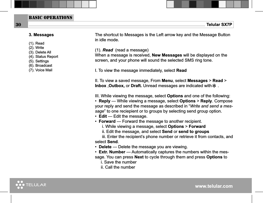 www.telular.comTelular SX7P30Basic Operations3. Messages(1). Read(2). Write(3). Delete All(4). Status Report(5). Settings(6). Broadcast(7). Voice MailThe shortcut to Messages is the Left arrow key and the Message Button in idle mode.(1). Read  (read a message)When a message is received, New Messages will be displayed on the screen, and your phone will sound the selected SMS ring tone.I. To view the message immediately, select ReadII. To view a saved message, From Menu, select Messages &gt; Read &gt; Inbox ,Outbox, or Draft. Unread messages are indicated with     .III. While viewing the message, select Options and one of the following:•  Reply — While viewing a message, select Options &gt; Reply. Compose your reply and send the message as described in “Write and send a mes-sage” to one reciepient or to groups by selecting send group option.•  Edit — Edit the message.•  Forward — Forward the message to another recipient.      i. While viewing a message, select Options &gt; Forward       ii. Edit the message, and select Send or send to groups      iii. Enter the recipient’s phone number or retrieve it from contacts, and select Send.•  Delete — Delete the message you are viewing.•  Extr. Number — Automatically captures the numbers within the mes-sage. You can press Next to cycle through them and press Options to     i. Save the number     ii. Call the number        *