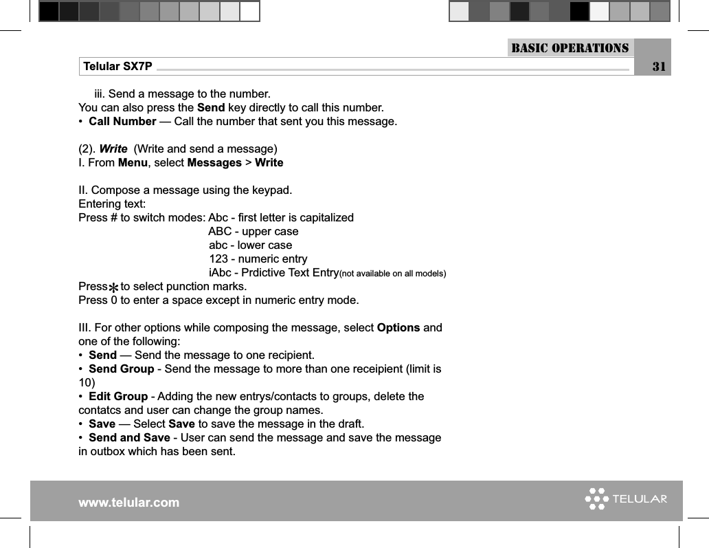 www.telular.comTelular SX7P 31Basic Operations     iii. Send a message to the number.You can also press the Send key directly to call this number.•  Call Number — Call the number that sent you this message.(2). Write  (Write and send a message)I. From Menu, select Messages &gt; WriteII. Compose a message using the keypad.Entering text:Press # to switch modes: Abc - ﬁ rst letter is capitalized                                         ABC - upper case                                         abc - lower case                                         123 - numeric entry                                          iAbc - Prdictive Text Entry(not available on all models)                                Press    to select punction marks.Press 0 to enter a space except in numeric entry mode.    III. For other options while composing the message, select Options and one of the following:•  Send — Send the message to one recipient.•  Send Group - Send the message to more than one receipient (limit is 10)•  Edit Group - Adding the new entrys/contacts to groups, delete the contatcs and user can change the group names.•  Save — Select Save to save the message in the draft.•  Send and Save - User can send the message and save the message in outbox which has been sent.*