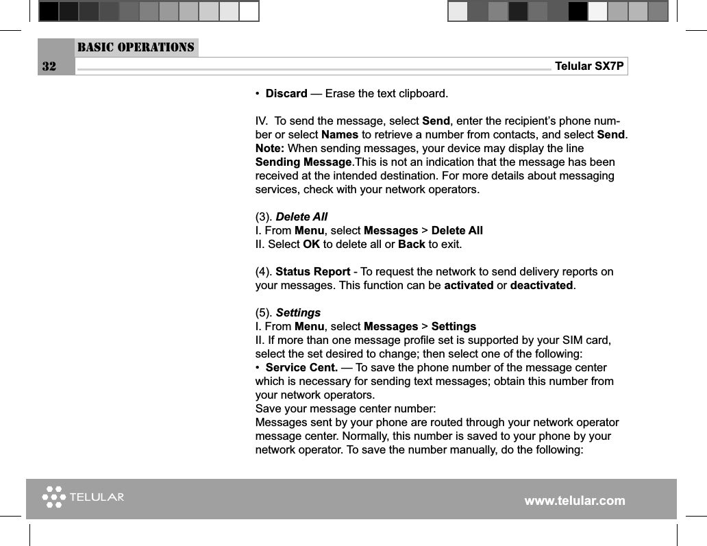 www.telular.comTelular SX7P32•  Discard — Erase the text clipboard.IV.  To send the message, select Send, enter the recipient’s phone num-ber or select Names to retrieve a number from contacts, and select Send.Note: When sending messages, your device may display the line Sending Message.This is not an indication that the message has been received at the intended destination. For more details about messaging services, check with your network operators.(3). Delete AllI. From Menu, select Messages &gt; Delete AllII. Select OK to delete all or Back to exit.(4). Status Report - To request the network to send delivery reports on your messages. This function can be activated or deactivated.(5). SettingsI. From Menu, select Messages &gt; Settings II. If more than one message proﬁ le set is supported by your SIM card, select the set desired to change; then select one of the following:•  Service Cent. — To save the phone number of the message center which is necessary for sending text messages; obtain this number from your network operators.Save your message center number:Messages sent by your phone are routed through your network operator message center. Normally, this number is saved to your phone by your network operator. To save the number manually, do the following:Basic Operations
