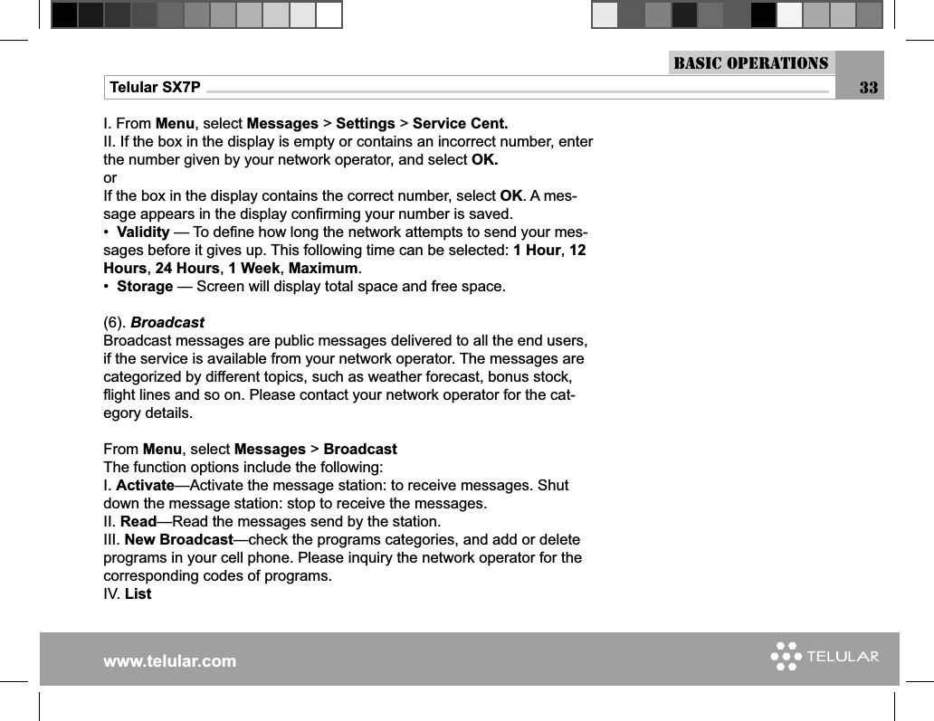 www.telular.comTelular SX7P 33Basic OperationsI. From Menu, select Messages &gt; Settings &gt; Service Cent.II. If the box in the display is empty or contains an incorrect number, enter the number given by your network operator, and select OK.orIf the box in the display contains the correct number, select OK. A mes-sage appears in the display conﬁ rming your number is saved.•  Validity — To deﬁ ne how long the network attempts to send your mes-sages before it gives up. This following time can be selected: 1 Hour, 12 Hours, 24 Hours, 1 Week, Maximum.•  Storage — Screen will display total space and free space.(6). BroadcastBroadcast messages are public messages delivered to all the end users, if the service is available from your network operator. The messages are categorized by different topics, such as weather forecast, bonus stock, ﬂ ight lines and so on. Please contact your network operator for the cat-egory details. From Menu, select Messages &gt; BroadcastThe function options include the following:I. Activate—Activate the message station: to receive messages. Shut down the message station: stop to receive the messages.II. Read—Read the messages send by the station.III. New Broadcast—check the programs categories, and add or delete programs in your cell phone. Please inquiry the network operator for the corresponding codes of programs.IV. List