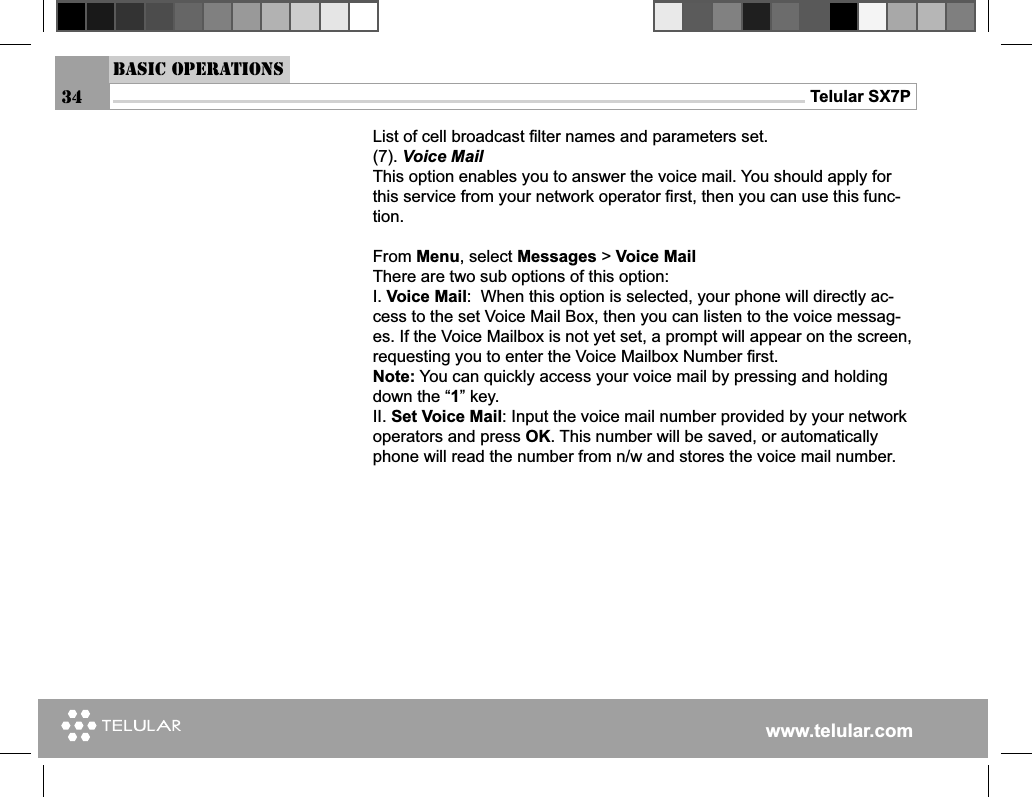 www.telular.comTelular SX7P34List of cell broadcast ﬁ lter names and parameters set.(7). Voice MailThis option enables you to answer the voice mail. You should apply for this service from your network operator ﬁ rst, then you can use this func-tion.From Menu, select Messages &gt; Voice MailThere are two sub options of this option:I. Voice Mail:  When this option is selected, your phone will directly ac-cess to the set Voice Mail Box, then you can listen to the voice messag-es. If the Voice Mailbox is not yet set, a prompt will appear on the screen, requesting you to enter the Voice Mailbox Number ﬁ rst.Note: You can quickly access your voice mail by pressing and holding down the “1” key.II. Set Voice Mail: Input the voice mail number provided by your network operators and press OK. This number will be saved, or automatically phone will read the number from n/w and stores the voice mail number.Basic Operations