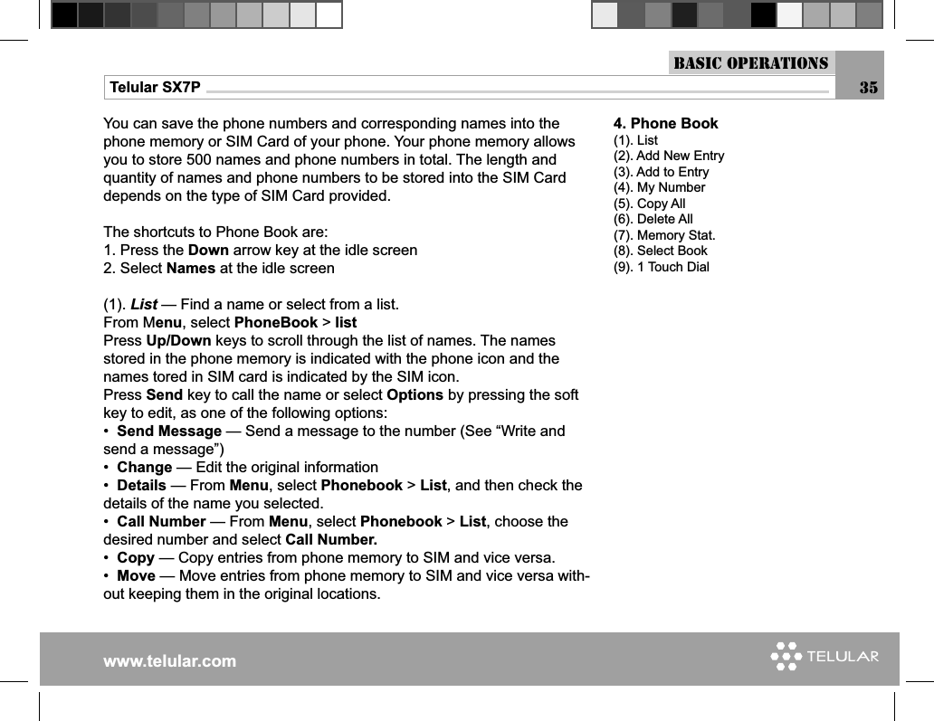 www.telular.comTelular SX7P 35You can save the phone numbers and corresponding names into the phone memory or SIM Card of your phone. Your phone memory allows you to store 500 names and phone numbers in total. The length and quantity of names and phone numbers to be stored into the SIM Card depends on the type of SIM Card provided.The shortcuts to Phone Book are:1. Press the Down arrow key at the idle screen2. Select Names at the idle screen(1). List — Find a name or select from a list.From Menu, select PhoneBook &gt; list Press Up/Down keys to scroll through the list of names. The names stored in the phone memory is indicated with the phone icon and the names tored in SIM card is indicated by the SIM icon.Press Send key to call the name or select Options by pressing the soft key to edit, as one of the following options:•  Send Message — Send a message to the number (See “Write and send a message”)•  Change — Edit the original information •  Details — From Menu, select Phonebook &gt; List, and then check the details of the name you selected.•  Call Number — From Menu, select Phonebook &gt; List, choose the desired number and select Call Number. •  Copy — Copy entries from phone memory to SIM and vice versa.•  Move — Move entries from phone memory to SIM and vice versa with-out keeping them in the original locations.4. Phone Book(1). List(2). Add New Entry(3). Add to Entry(4). My Number(5). Copy All(6). Delete All(7). Memory Stat.(8). Select Book(9). 1 Touch DialBasic Operations