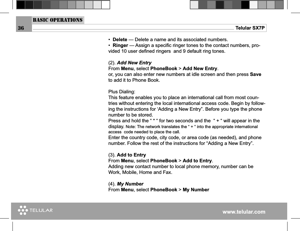 www.telular.comTelular SX7P36Basic Operations•  Delete — Delete a name and its associated numbers.•  Ringer — Assign a speciﬁ c ringer tones to the contact numbers, pro-vided 10 user deﬁ ned ringers  and 9 default ring tones.(2). Add New EntryFrom Menu, select PhoneBook &gt; Add New Entry.or, you can also enter new numbers at idle screen and then press Save to add it to Phone Book.Plus Dialing:This feature enables you to place an international call from most coun-tries without entering the local international access code. Begin by follow-ing the instructions for ‘Adding a New Entry”. Before you type the phone number to be stored.Press and hold the “ * “ for two seconds and the  “ + “ will appear in the display. Note: The network translates the “ + “ into the appropriate international access  code needed to place the call.Enter the country code, city code, or area code (as needed), and phone number. Follow the rest of the instructions for “Adding a New Entry”.(3). Add to Entry From Menu, select PhoneBook &gt; Add to Entry.Adding new contact number to local phone memory, number can be Work, Mobile, Home and Fax.(4). My NumberFrom Menu, select PhoneBook &gt; My Number