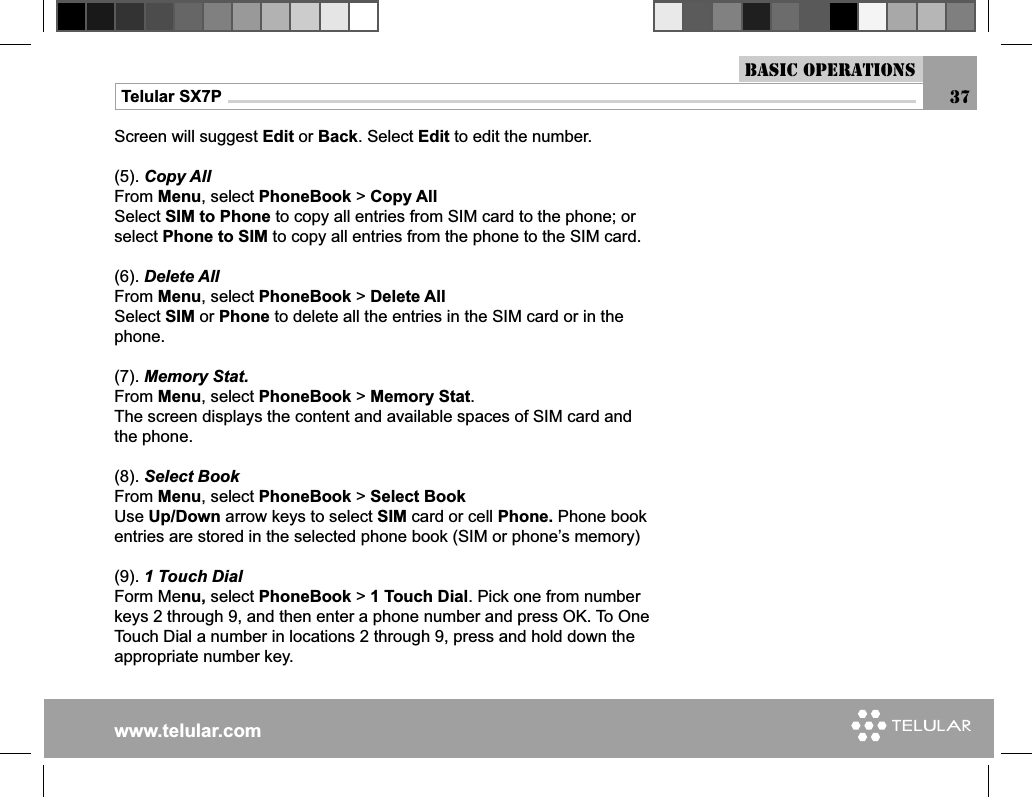 www.telular.comTelular SX7P 37Basic OperationsScreen will suggest Edit or Back. Select Edit to edit the number.(5). Copy AllFrom Menu, select PhoneBook &gt; Copy AllSelect SIM to Phone to copy all entries from SIM card to the phone; or select Phone to SIM to copy all entries from the phone to the SIM card.(6). Delete AllFrom Menu, select PhoneBook &gt; Delete AllSelect SIM or Phone to delete all the entries in the SIM card or in the phone.(7). Memory Stat.From Menu, select PhoneBook &gt; Memory Stat.The screen displays the content and available spaces of SIM card and the phone.(8). Select BookFrom Menu, select PhoneBook &gt; Select Book Use Up/Down arrow keys to select SIM card or cell Phone. Phone book entries are stored in the selected phone book (SIM or phone’s memory)(9). 1 Touch DialForm Menu, select PhoneBook &gt; 1 Touch Dial. Pick one from number keys 2 through 9, and then enter a phone number and press OK. To One Touch Dial a number in locations 2 through 9, press and hold down the appropriate number key.