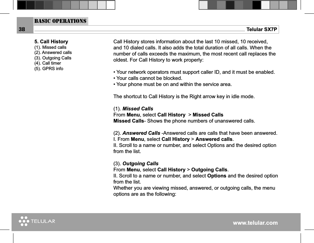 www.telular.comTelular SX7P38Basic OperationsCall History stores information about the last 10 missed, 10 received, and 10 dialed calls. It also adds the total duration of all calls. When the number of calls exceeds the maximum, the most recent call replaces the oldest. For Call History to work properly:• Your network operators must support caller ID, and it must be enabled.• Your calls cannot be blocked.• Your phone must be on and within the service area.The shortcut to Call History is the Right arrow key in idle mode.(1). Missed Calls From Menu, select Call History  &gt; Missed CallsMissed Calls- Shows the phone numbers of unanswered calls.(2). Answered Calls -Answered calls are calls that have been answered.I. From Menu, select Call History &gt; Answered calls.II. Scroll to a name or number, and select Options and the desired option from the list.(3). Outgoing CallsFrom Menu, select Call History &gt; Outgoing Calls.II. Scroll to a name or number, and select Options and the desired option from the list.Whether you are viewing missed, answered, or outgoing calls, the menu options are as the following:5. Call History(1). Missed calls(2). Answered calls(3). Outgoing Calls(4). Call timer(5). GPRS info