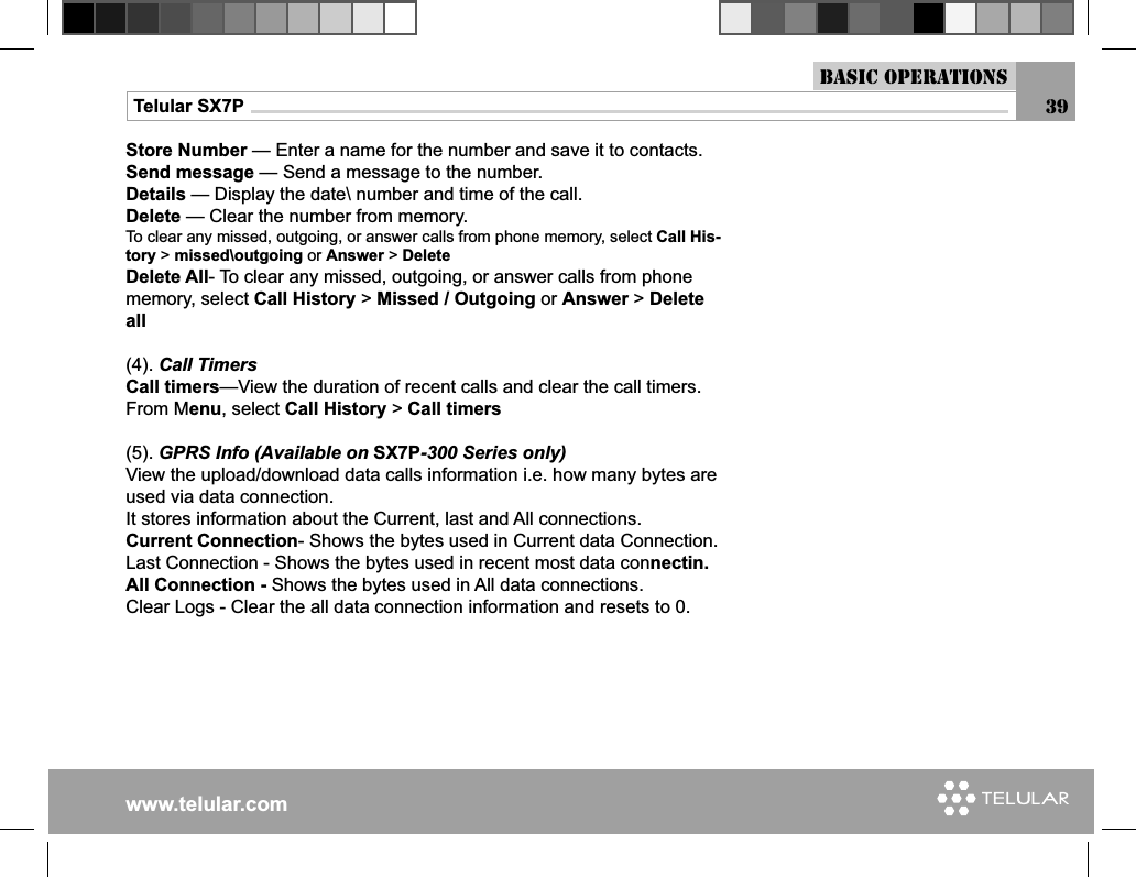 www.telular.comTelular SX7P 39Basic OperationsStore Number — Enter a name for the number and save it to contacts.Send message — Send a message to the number.Details — Display the date\ number and time of the call.Delete — Clear the number from memory.To clear any missed, outgoing, or answer calls from phone memory, select Call His-tory &gt; missed\outgoing or Answer &gt; DeleteDelete All- To clear any missed, outgoing, or answer calls from phone memory, select Call History &gt; Missed / Outgoing or Answer &gt; Delete all(4). Call TimersCall timers—View the duration of recent calls and clear the call timers.From Menu, select Call History &gt; Call timers(5). GPRS Info (Available on SX7P-300 Series only)View the upload/download data calls information i.e. how many bytes are used via data connection. It stores information about the Current, last and All connections.Current Connection- Shows the bytes used in Current data Connection.Last Connection - Shows the bytes used in recent most data connectin.All Connection - Shows the bytes used in All data connections.Clear Logs - Clear the all data connection information and resets to 0.