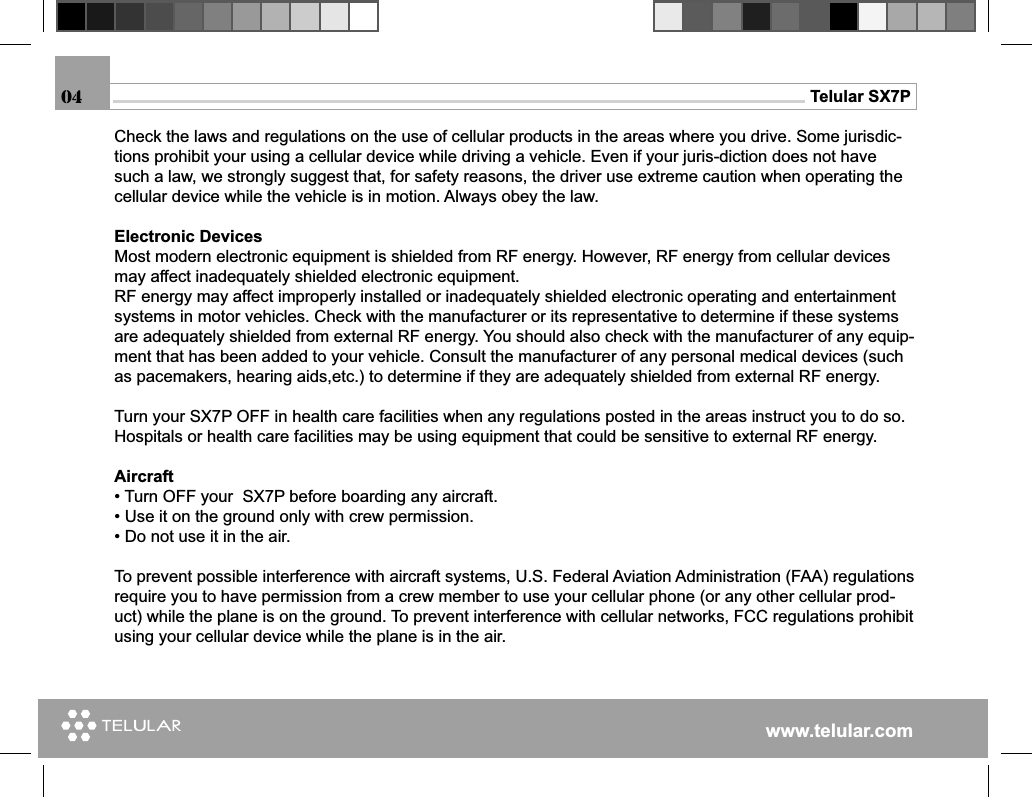www.telular.comTelular SX7P04Check the laws and regulations on the use of cellular products in the areas where you drive. Some jurisdic-tions prohibit your using a cellular device while driving a vehicle. Even if your juris-diction does not have such a law, we strongly suggest that, for safety reasons, the driver use extreme caution when operating the cellular device while the vehicle is in motion. Always obey the law.Electronic DevicesMost modern electronic equipment is shielded from RF energy. However, RF energy from cellular devices may affect inadequately shielded electronic equipment.RF energy may affect improperly installed or inadequately shielded electronic operating and entertainment systems in motor vehicles. Check with the manufacturer or its representative to determine if these systems are adequately shielded from external RF energy. You should also check with the manufacturer of any equip-ment that has been added to your vehicle. Consult the manufacturer of any personal medical devices (such as pacemakers, hearing aids,etc.) to determine if they are adequately shielded from external RF energy.Turn your SX7P OFF in health care facilities when any regulations posted in the areas instruct you to do so. Hospitals or health care facilities may be using equipment that could be sensitive to external RF energy.Aircraft• Turn OFF your  SX7P before boarding any aircraft.• Use it on the ground only with crew permission.• Do not use it in the air.To prevent possible interference with aircraft systems, U.S. Federal Aviation Administration (FAA) regulations require you to have permission from a crew member to use your cellular phone (or any other cellular prod-uct) while the plane is on the ground. To prevent interference with cellular networks, FCC regulations prohibit using your cellular device while the plane is in the air.