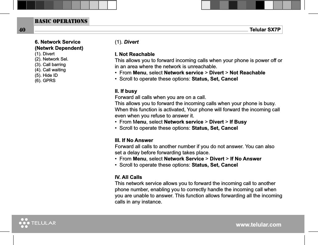 www.telular.comTelular SX7P40Basic Operations(1). DivertI. Not ReachableThis allows you to forward incoming calls when your phone is power off or in an area where the network is unreachable.•  From Menu, select Network service &gt; Divert &gt; Not Reachable         •  Scroll to operate these options: Status, Set, CancelII. If busyForward all calls when you are on a call.This allows you to forward the incoming calls when your phone is busy. When this function is activated, Your phone will forward the incoming call even when you refuse to answer it.•  From Menu, select Network service &gt; Divert &gt; If Busy•  Scroll to operate these options: Status, Set, CancelIII. If No AnswerForward all calls to another number if you do not answer. You can also set a delay before forwarding takes place.•  From Menu, select Network Service &gt; Divert &gt; If No Answer•  Scroll to operate these options: Status, Set, Cancel IV. All CallsThis network service allows you to forward the incoming call to another phone number, enabling you to correctly handle the incoming call when you are unable to answer. This function allows forwarding all the incoming calls in any instance.6. Network Service(Netwrk Dependent)(1). Divert(2). Network Sel.(3). Call barring(4). Call waiting(5). Hide ID(6). GPRS