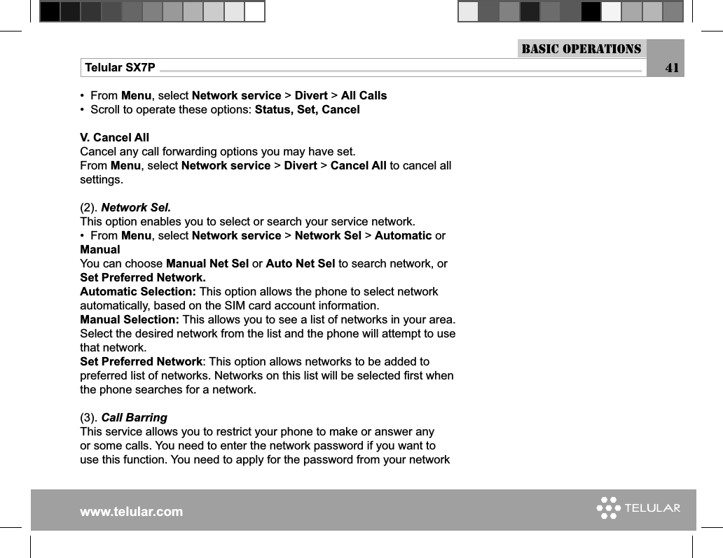 www.telular.comTelular SX7P 41Basic Operations•  From Menu, select Network service &gt; Divert &gt; All Calls•  Scroll to operate these options: Status, Set, CancelV. Cancel AllCancel any call forwarding options you may have set.From Menu, select Network service &gt; Divert &gt; Cancel All to cancel all settings.(2). Network Sel.This option enables you to select or search your service network.•  From Menu, select Network service &gt; Network Sel &gt; Automatic or ManualYou can choose Manual Net Sel or Auto Net Sel to search network, or Set Preferred Network.Automatic Selection: This option allows the phone to select network automatically, based on the SIM card account information.Manual Selection: This allows you to see a list of networks in your area. Select the desired network from the list and the phone will attempt to use that network.Set Preferred Network: This option allows networks to be added to preferred list of networks. Networks on this list will be selected ﬁ rst when the phone searches for a network.(3). Call BarringThis service allows you to restrict your phone to make or answer any or some calls. You need to enter the network password if you want to use this function. You need to apply for the password from your network 