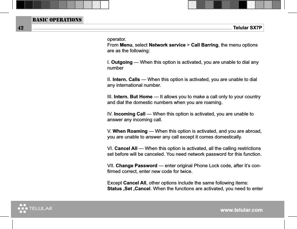 www.telular.comTelular SX7P42Basic Operations operator.From Menu, select Network service &gt; Call Barring, the menu options are as the following:I. Outgoing — When this option is activated, you are unable to dial any numberII. Intern. Calls — When this option is activated, you are unable to dial any international number.III. Intern. But Home — It allows you to make a call only to your country and dial the domestic numbers when you are roaming.IV. Incoming Call — When this option is activated, you are unable to answer any incoming call.V. When Roaming — When this option is activated, and you are abroad, you are unable to answer any call except it comes domestically.VI. Cancel All — When this option is activated, all the calling restrictions set before will be canceled. You need network password for this function.VII. Change Password — enter original Phone Lock code, after it’s con-ﬁ rmed correct, enter new code for twice. Except Cancel All, other options include the same following items: Status ,Set ,Cancel. When the functions are activated, you need to enter 