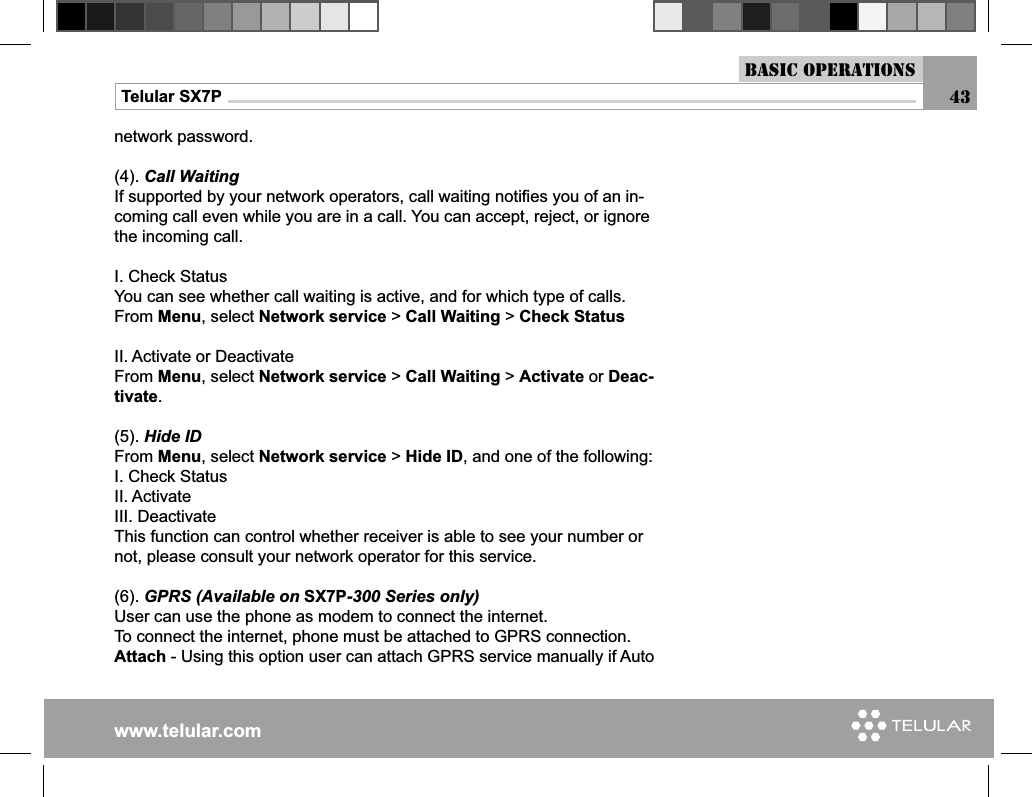 www.telular.comTelular SX7P 43Basic Operationsnetwork password.(4). Call WaitingIf supported by your network operators, call waiting notiﬁ es you of an in-coming call even while you are in a call. You can accept, reject, or ignore the incoming call.I. Check StatusYou can see whether call waiting is active, and for which type of calls.From Menu, select Network service &gt; Call Waiting &gt; Check StatusII. Activate or DeactivateFrom Menu, select Network service &gt; Call Waiting &gt; Activate or Deac-tivate.(5). Hide IDFrom Menu, select Network service &gt; Hide ID, and one of the following:I. Check StatusII. Activate III. DeactivateThis function can control whether receiver is able to see your number or not, please consult your network operator for this service.(6). GPRS (Available on SX7P-300 Series only)User can use the phone as modem to connect the internet.To connect the internet, phone must be attached to GPRS connection.Attach - Using this option user can attach GPRS service manually if Auto 