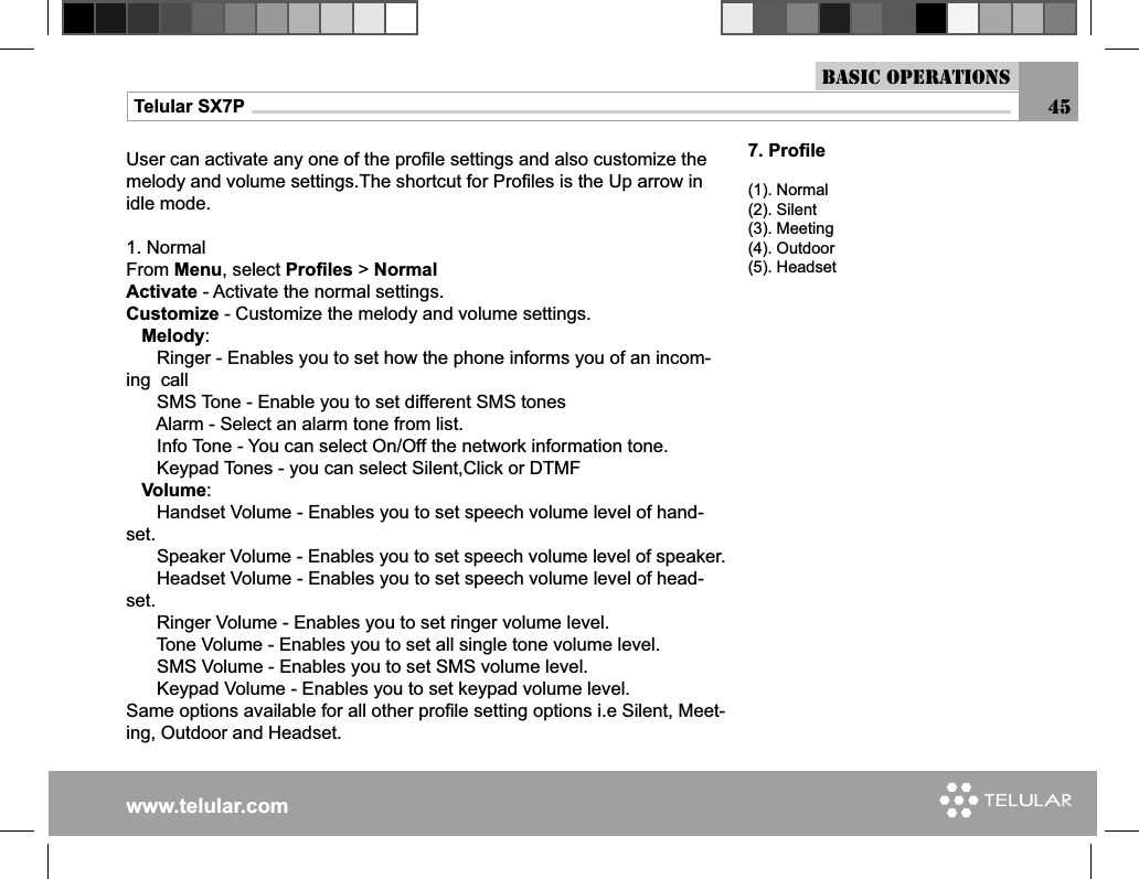 www.telular.comTelular SX7PUser can activate any one of the proﬁ le settings and also customize the melody and volume settings.The shortcut for Proﬁ les is the Up arrow in idle mode.1. NormalFrom Menu, select Proﬁ les &gt; NormalActivate - Activate the normal settings.Customize - Customize the melody and volume settings.   Melody:      Ringer - Enables you to set how the phone informs you of an incom-ing  call      SMS Tone - Enable you to set different SMS tones      Alarm - Select an alarm tone from list.      Info Tone - You can select On/Off the network information tone.      Keypad Tones - you can select Silent,Click or DTMF   Volume:      Handset Volume - Enables you to set speech volume level of hand-set.      Speaker Volume - Enables you to set speech volume level of speaker.      Headset Volume - Enables you to set speech volume level of head-set.      Ringer Volume - Enables you to set ringer volume level.      Tone Volume - Enables you to set all single tone volume level.             SMS Volume - Enables you to set SMS volume level.      Keypad Volume - Enables you to set keypad volume level.Same options available for all other proﬁ le setting options i.e Silent, Meet-ing, Outdoor and Headset.7. Proﬁ le(1). Normal(2). Silent(3). Meeting(4). Outdoor(5). HeadsetBasic Operations45