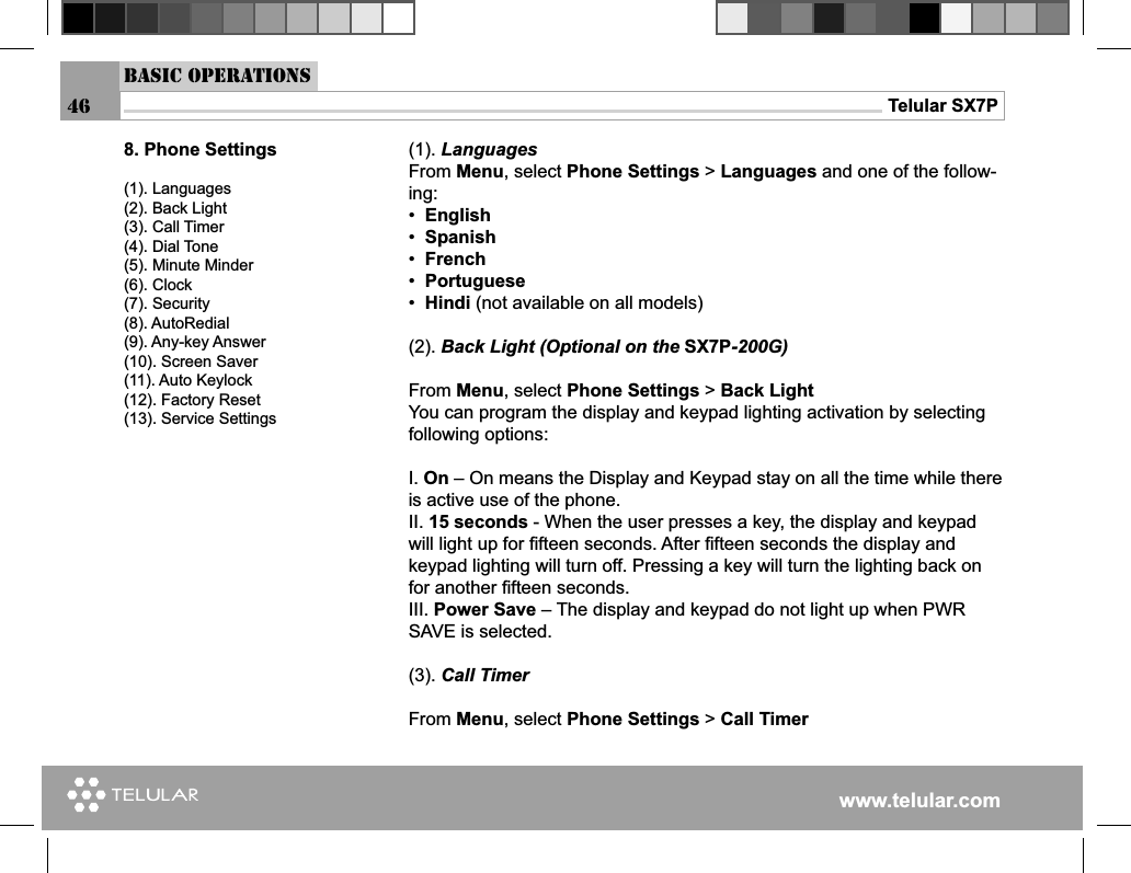 www.telular.comTelular SX7P(1). LanguagesFrom Menu, select Phone Settings &gt; Languages and one of the follow-ing:•  English•  Spanish•  French•  Portuguese•  Hindi (not available on all models)(2). Back Light (Optional on the SX7P-200G)From Menu, select Phone Settings &gt; Back LightYou can program the display and keypad lighting activation by selecting following options:I. On – On means the Display and Keypad stay on all the time while there is active use of the phone.II. 15 seconds - When the user presses a key, the display and keypad will light up for ﬁ fteen seconds. After ﬁ fteen seconds the display and keypad lighting will turn off. Pressing a key will turn the lighting back on for another ﬁ fteen seconds.III. Power Save – The display and keypad do not light up when PWR SAVE is selected.(3). Call TimerFrom Menu, select Phone Settings &gt; Call Timer8. Phone Settings(1). Languages(2). Back Light(3). Call Timer(4). Dial Tone(5). Minute Minder(6). Clock(7). Security(8). AutoRedial(9). Any-key Answer(10). Screen Saver(11). Auto Keylock(12). Factory Reset(13). Service SettingsBasic Operations46