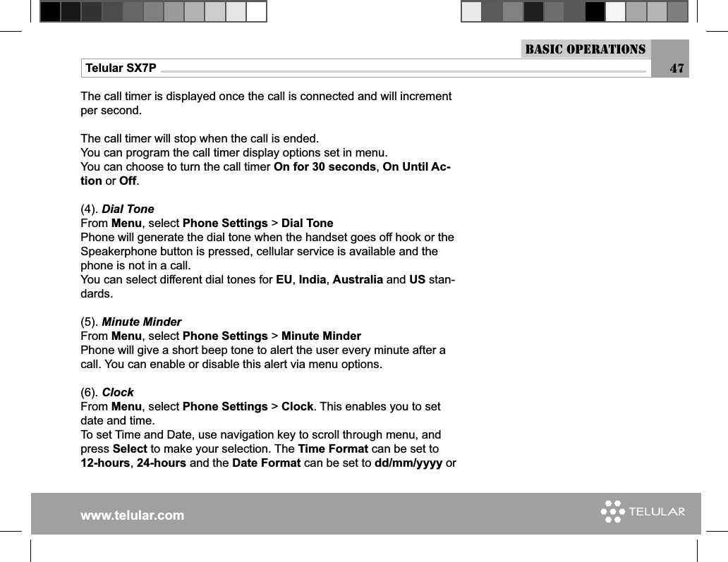 www.telular.comTelular SX7PThe call timer is displayed once the call is connected and will increment per second.The call timer will stop when the call is ended.You can program the call timer display options set in menu.You can choose to turn the call timer On for 30 seconds, On Until Ac-tion or Off.(4). Dial ToneFrom Menu, select Phone Settings &gt; Dial TonePhone will generate the dial tone when the handset goes off hook or the Speakerphone button is pressed, cellular service is available and the phone is not in a call.You can select different dial tones for EU, India, Australia and US stan-dards.(5). Minute MinderFrom Menu, select Phone Settings &gt; Minute MinderPhone will give a short beep tone to alert the user every minute after a call. You can enable or disable this alert via menu options.(6). ClockFrom Menu, select Phone Settings &gt; Clock. This enables you to set date and time.To set Time and Date, use navigation key to scroll through menu, and press Select to make your selection. The Time Format can be set to 12-hours, 24-hours and the Date Format can be set to dd/mm/yyyy or Basic Operations47