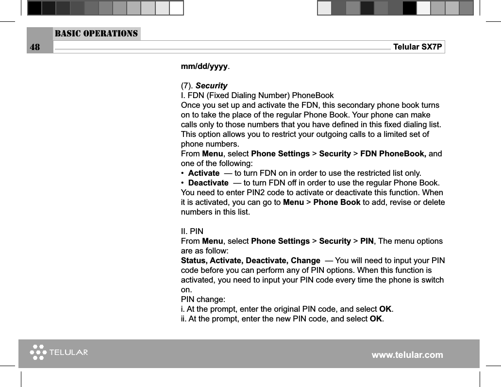www.telular.comTelular SX7P48Basic Operationsmm/dd/yyyy.(7). Security I. FDN (Fixed Dialing Number) PhoneBookOnce you set up and activate the FDN, this secondary phone book turns on to take the place of the regular Phone Book. Your phone can make calls only to those numbers that you have deﬁ ned in this ﬁ xed dialing list. This option allows you to restrict your outgoing calls to a limited set of phone numbers. From Menu, select Phone Settings &gt; Security &gt; FDN PhoneBook, and one of the following: •  Activate  — to turn FDN on in order to use the restricted list only.•  Deactivate  — to turn FDN off in order to use the regular Phone Book.You need to enter PIN2 code to activate or deactivate this function. When it is activated, you can go to Menu &gt; Phone Book to add, revise or delete numbers in this list. II. PINFrom Menu, select Phone Settings &gt; Security &gt; PIN, The menu options are as follow:Status, Activate, Deactivate, Change  — You will need to input your PIN code before you can perform any of PIN options. When this function is activated, you need to input your PIN code every time the phone is switch on.PIN change:i. At the prompt, enter the original PIN code, and select OK.ii. At the prompt, enter the new PIN code, and select OK.