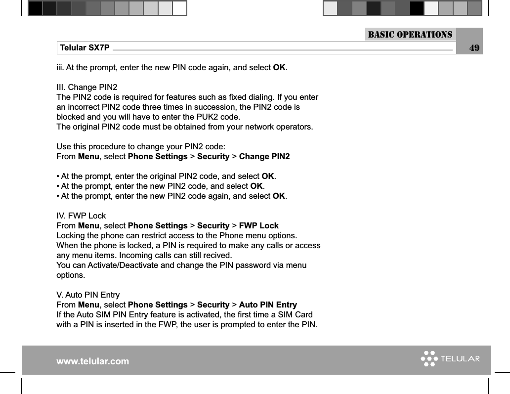 www.telular.comTelular SX7P 49Basic Operationsiii. At the prompt, enter the new PIN code again, and select OK.III. Change PIN2The PIN2 code is required for features such as ﬁ xed dialing. If you enter an incorrect PIN2 code three times in succession, the PIN2 code is blocked and you will have to enter the PUK2 code. The original PIN2 code must be obtained from your network operators.Use this procedure to change your PIN2 code:From Menu, select Phone Settings &gt; Security &gt; Change PIN2 • At the prompt, enter the original PIN2 code, and select OK.• At the prompt, enter the new PIN2 code, and select OK.• At the prompt, enter the new PIN2 code again, and select OK.IV. FWP LockFrom Menu, select Phone Settings &gt; Security &gt; FWP LockLocking the phone can restrict access to the Phone menu options.When the phone is locked, a PIN is required to make any calls or access any menu items. Incoming calls can still recived.You can Activate/Deactivate and change the PIN password via menu options.V. Auto PIN EntryFrom Menu, select Phone Settings &gt; Security &gt; Auto PIN EntryIf the Auto SIM PIN Entry feature is activated, the ﬁ rst time a SIM Card with a PIN is inserted in the FWP, the user is prompted to enter the PIN.  