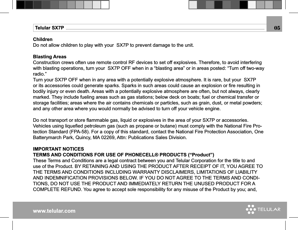 www.telular.comTelular SX7PChildrenDo not allow children to play with your  SX7P to prevent damage to the unit.Blasting Areas Construction crews often use remote control RF devices to set off explosives. Therefore, to avoid interfering with blasting operations, turn your  SX7P OFF when in a “blasting area” or in areas posted: “Turn off two-way radio.”Turn your SX7P OFF when in any area with a potentially explosive atmosphere. It is rare, but your  SX7P or its accessories could generate sparks. Sparks in such areas could cause an explosion or ﬁ re resulting in bodily injury or even death. Areas with a potentially explosive atmosphere are often, but not always, clearly marked. They include fueling areas such as gas stations; below deck on boats; fuel or chemical transfer or storage facilities; areas where the air contains chemicals or particles, such as grain, dust, or metal powders; and any other area where you would normally be advised to turn off your vehicle engine.Do not transport or store ﬂ ammable gas, liquid or explosives in the area of your SX7P or accessories.Vehicles using liqueﬁ ed petroleum gas (such as propane or butane) must comply with the National Fire Pro-tection Standard (FPA-58). For a copy of this standard, contact the National Fire Protection Association, One Batterymarch Park, Quincy, MA 02269, Attn: Publications Sales Division.IMPORTANT NOTICESTERMS AND CONDITIONS FOR USE OF PHONECELL® PRODUCTS (“Product”)These Terms and Conditions are a legal contract between you and Telular Corporation for the title to and use of the Product. BY RETAINING AND USING THE PRODUCT AFTER RECEIPT OF IT, YOU AGREE TO THE TERMS AND CONDITIONS INCLUDING WARRANTY DISCLAIMERS, LIMITATIONS OF LIABILITY AND INDEMNIFICATION PROVISIONS BELOW. IF YOU DO NOT AGREE TO THE TERMS AND CONDI-TIONS, DO NOT USE THE PRODUCT AND IMMEDIATELY RETURN THE UNUSED PRODUCT FOR A COMPLETE REFUND. You agree to accept sole responsibility for any misuse of the Product by you; and, 05