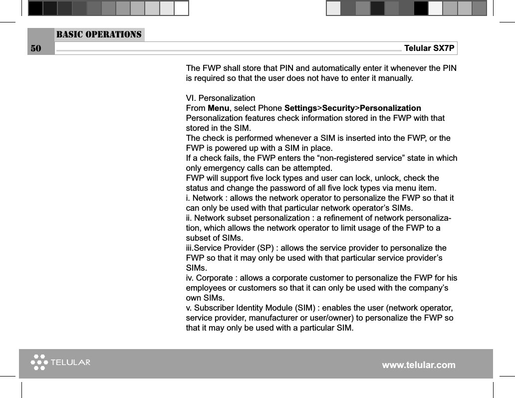 www.telular.comTelular SX7PThe FWP shall store that PIN and automatically enter it whenever the PIN is required so that the user does not have to enter it manually. VI. PersonalizationFrom Menu, select Phone Settings&gt;Security&gt;PersonalizationPersonalization features check information stored in the FWP with that stored in the SIM.The check is performed whenever a SIM is inserted into the FWP, or the FWP is powered up with a SIM in place. If a check fails, the FWP enters the “non-registered service” state in which only emergency calls can be attempted.FWP will support ﬁ ve lock types and user can lock, unlock, check the status and change the password of all ﬁ ve lock types via menu item.i. Network : allows the network operator to personalize the FWP so that it can only be used with that particular network operator’s SIMs.ii. Network subset personalization : a reﬁ nement of network personaliza-tion, which allows the network operator to limit usage of the FWP to a subset of SIMs.iii.Service Provider (SP) : allows the service provider to personalize the FWP so that it may only be used with that particular service provider’s SIMs.iv. Corporate : allows a corporate customer to personalize the FWP for his employees or customers so that it can only be used with the company’s own SIMs.v. Subscriber Identity Module (SIM) : enables the user (network operator, service provider, manufacturer or user/owner) to personalize the FWP so that it may only be used with a particular SIM.Basic Operations50