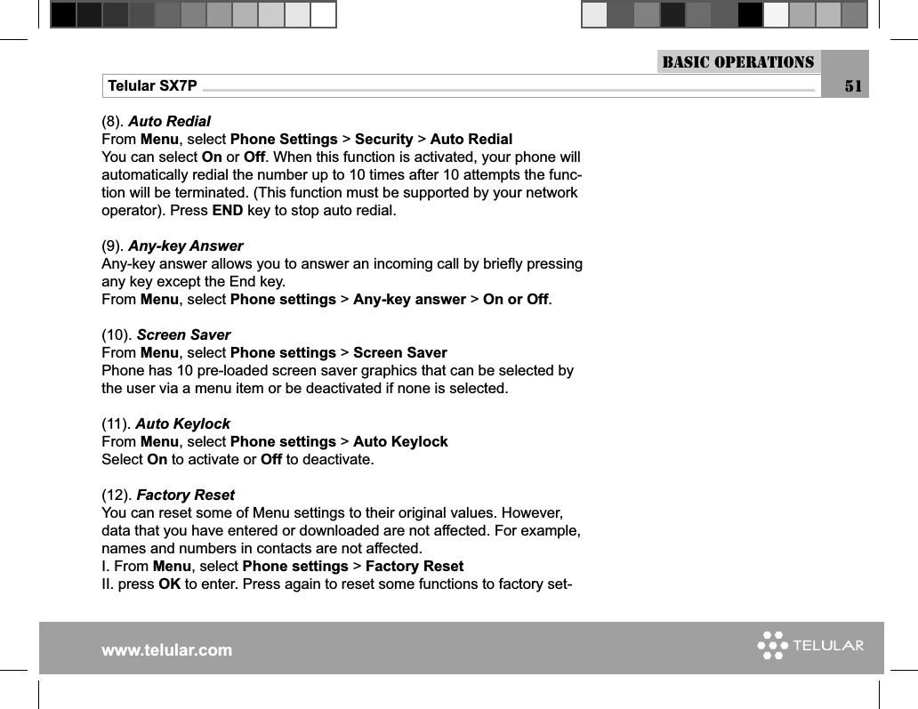 www.telular.comTelular SX7P(8). Auto RedialFrom Menu, select Phone Settings &gt; Security &gt; Auto RedialYou can select On or Off. When this function is activated, your phone will automatically redial the number up to 10 times after 10 attempts the func-tion will be terminated. (This function must be supported by your network operator). Press END key to stop auto redial.(9). Any-key AnswerAny-key answer allows you to answer an incoming call by brieﬂ y pressing any key except the End key.From Menu, select Phone settings &gt; Any-key answer &gt; On or Off.(10). Screen SaverFrom Menu, select Phone settings &gt; Screen SaverPhone has 10 pre-loaded screen saver graphics that can be selected by the user via a menu item or be deactivated if none is selected.(11). Auto KeylockFrom Menu, select Phone settings &gt; Auto KeylockSelect On to activate or Off to deactivate.(12). Factory ResetYou can reset some of Menu settings to their original values. However, data that you have entered or downloaded are not affected. For example, names and numbers in contacts are not affected.I. From Menu, select Phone settings &gt; Factory ResetII. press OK to enter. Press again to reset some functions to factory set-Basic Operations51