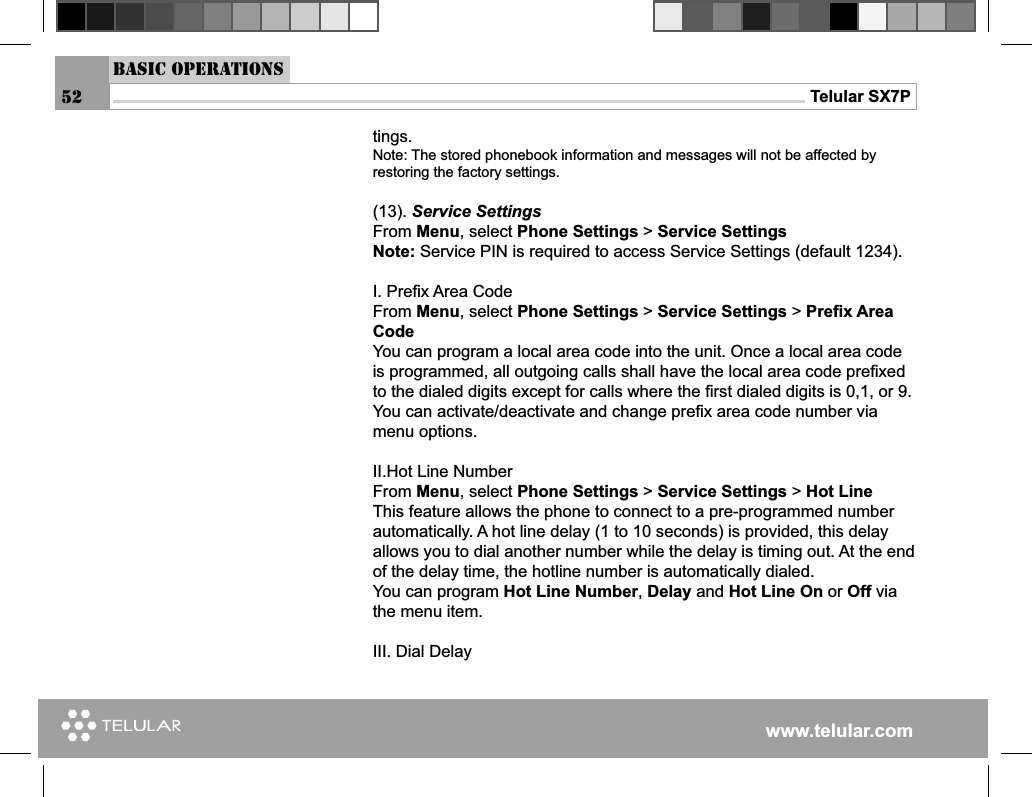 www.telular.comTelular SX7Ptings. Note: The stored phonebook information and messages will not be affected by restoring the factory settings. (13). Service SettingsFrom Menu, select Phone Settings &gt; Service SettingsNote: Service PIN is required to access Service Settings (default 1234).I. Preﬁ x Area CodeFrom Menu, select Phone Settings &gt; Service Settings &gt; Preﬁ x Area CodeYou can program a local area code into the unit. Once a local area code is programmed, all outgoing calls shall have the local area code preﬁ xed to the dialed digits except for calls where the ﬁ rst dialed digits is 0,1, or 9.You can activate/deactivate and change preﬁ x area code number via menu options.II.Hot Line NumberFrom Menu, select Phone Settings &gt; Service Settings &gt; Hot LineThis feature allows the phone to connect to a pre-programmed number automatically. A hot line delay (1 to 10 seconds) is provided, this delay allows you to dial another number while the delay is timing out. At the end of the delay time, the hotline number is automatically dialed.You can program Hot Line Number, Delay and Hot Line On or Off via the menu item. III. Dial DelayBasic Operations52
